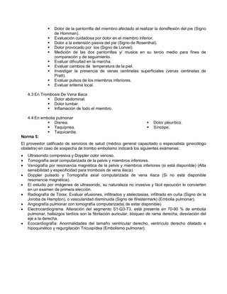  Dolor de la pantorrilla del miembro afectado al realizar la dorsiflexión del pie (Signo
de Homman).
 Evaluación cuidadosa por dolor en el miembro inferior.
 Dolor a la extensión pasiva del pie (Signo de Rosenthal).
 Dolor provocado por tos (Signo de Lonvel).
 Medición de las dos pantorrillas y/ muslos en su tercio medio para fines de
comparación y de seguimiento.
 Evaluar dificultad en la marcha.
 Evaluar cambios de temperatura de la piel.
 Investigar la presencia de venas centinelas superficiales (venas centinelas de
Pratt).
 Evaluar pulsos de los miembros inferiores.
 Evaluar eritema local.
4.3 En Trombosis De Vena Iliaca
 Dolor abdominal.
 Dolor lumbar.
 Inflamación de todo el miembro.
4.4 En embolia pulmonar
 Disnea.
 Taquipnea.
 Taquicardia.
 Dolor pleurítico.
 Síncope.
Norma 5:
El proveedor calificado de servicios de salud (médico general capacitado o especialista ginecólogo
obstetra) en caso de sospecha de trombo embolismo indicará los siguientes exámenes:
• Ultrasonido compresiva y Doppler color venoso.
• Tomografía axial computarizada de la pelvis y miembros inferiores.
• Venografía por resonancia magnética de la pelvis y miembros inferiores (si está disponible) (Alta
sensibilidad y especificidad para trombosis de vena iliaca).
• Doppler pulsado y Tomografía axial computarizada de vena iliaca (Si no está disponible
resonancia magnética).
• El estudio por imágenes de ultrasonido, su naturaleza no invasiva y fácil ejecución lo convierten
en un examen de primera elección.
• Radiografía de Tórax: Evaluar efusiones, infiltrados y atelectasias, infiltrado en cuña (Signo de la
Joroba de Hampton), o vascularidad disminuida (Signo de Westermark) (Embolia pulmonar).
• Angiografía pulmonar con tomografía computarizada( de estar disponible)
• Electrocardiograma: Alteración del segmento S1-Q3-T3, está presente en 70-90 % de embolia
pulmonar, hallazgos tardíos son la fibrilación auricular, bloqueo de rama derecha, desviación del
eje a la derecha.
• Ecocardiografía: Anormalidades del tamaño ventricular derecho, ventrículo derecho dilatado e
hipoquinético y regurgitación Tricuspídea (Embolismo pulmonar).
 