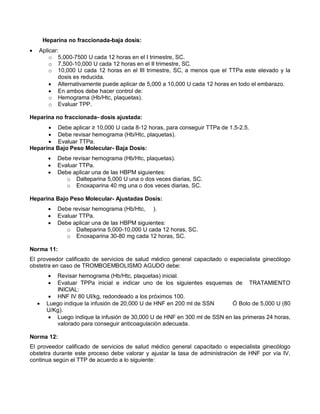 Heparina no fraccionada-baja dosis:
• Aplicar:
o 5,000-7500 U cada 12 horas en el I trimestre, SC.
o 7,500-10,000 U cada 12 horas en el II trimestre, SC.
o 10,000 U cada 12 horas en el III trimestre, SC, a menos que el TTPa este elevado y la
dosis es reducida.
• Alternativamente puede aplicar de 5,000 a 10,000 U cada 12 horas en todo el embarazo.
• En ambos debe hacer control de:
o Hemograma (Hb/Htc, plaquetas).
o Evaluar TPP.
Heparina no fraccionada- dosis ajustada:
• Debe aplicar ≥ 10,000 U cada 8-12 horas, para conseguir TTPa de 1.5-2.5.
• Debe revisar hemograma (Hb/Htc, plaquetas).
• Evaluar TTPa.
Heparina Bajo Peso Molecular- Baja Dosis:
• Debe revisar hemograma (Hb/Htc, plaquetas).
• Evaluar TTPa.
• Debe aplicar una de las HBPM siguientes:
o Dalteparina 5,000 U una o dos veces diarias, SC.
o Enoxaparina 40 mg una o dos veces diarias, SC.
Heparina Bajo Peso Molecular- Ajustadas Dosis:
• Debe revisar hemograma (Hb/Htc, ).
• Evaluar TTPa.
• Debe aplicar una de las HBPM siguientes:
o Dalteparina 5,000-10,000 U cada 12 horas, SC.
o Enoxaparina 30-80 mg cada 12 horas, SC.
Norma 11:
El proveedor calificado de servicios de salud médico general capacitado o especialista ginecólogo
obstetra en caso de TROMBOEMBOLISMO AGUDO debe:
• Revisar hemograma (Hb/Htc, plaquetas) inicial.
• Evaluar TPPa inicial e indicar uno de los siguientes esquemas de TRATAMIENTO
INICIAL:
• HNF IV 80 UI/kg, redondeado a los próximos 100.
• Luego indique la infusión de 20,000 U de HNF en 200 ml de SSN Ó Bolo de 5,000 U (80
U/Kg).
• Luego indique la infusión de 30,000 U de HNF en 300 ml de SSN en las primeras 24 horas,
valorado para conseguir anticoagulación adecuada.
Norma 12:
El proveedor calificado de servicios de salud médico general capacitado o especialista ginecólogo
obstetra durante este proceso debe valorar y ajustar la tasa de administración de HNF por vía IV,
continua según el TTP de acuerdo a lo siguiente:
 