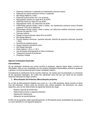 • Estenosis mitral leve o moderada sin hipertensión pulmonar severa.
• Estenosis de válvula pulmonar mínima o moderada.
• Alto Riesgo Materno y Fetal
• Estenosis aortica severa con o sin síntomas.
• Regurgitación aórtica con clase III-IV de ACNY.
• Estenosis mitral con clase II-IV de ACNY.
• Regurgitación mitral con clase III-IV de ACNY.
• Enfermedad valvular aórtica, mitral o ambas, con hipertensión pulmonar severa (Presión
pulmonar >75% de la sistémica).
• Enfermedad valvular aortica, mitral o ambas, con disfunción sistólica ventricular izquierda
(fracción de eyección < 0.4).
• Cianosis materna.
• Estado funcional reducido (clase III-IV de ACNY).
• Alto Riesgo Materno
• Función sistólica ventricular izquierda reducida. (fracción de eyección ventricular izquierda
< 40%).
• Insuficiencia cardiaca previa.
• Ataque isquémico transitorio previo.
• Alto Riesgo Neonatal
• Edad materna < 20 a. o > 35 a.
• Uso de terapia anticoagulante en todo el embarazo.
• Tabaquismo durante el embarazo.
• Embarazo múltiple.
Algunas Cardiopatías Especiales
Generalidades:
De las patologías cardiacas que cursan durante el embarazo, algunas logran llegar a termino sin
dificultades, otras no son compatibles con los cambios fisiológicos desarrollados durante la gestación
y generan un enorme potencian para causar mortalidad materna.
Considerando la clasificación de las muertes maternas de nuestro país ha presentado un incremento
de las siguientes patologías, las cuales han significado cerca del cien por ciento de las muertes
maternas indirectas de origen cardiaco.
1. Miocardiopatía del Embarazo (Miocardiopatía periparto)
Es un tipo de Miocardiopatía Dilatada que ocurre en 1 de 4,000 pacientes, afecta durante el último
mes del embarazo, incluso hasta los primeros seis meses postparto. Se desconoce una causa
específica, pero se han determinado los siguientes factores de riesgo:
- Mujeres mayores de treinta años
- Relacionada al primer o segundo embarazo
- Hipertensión Gestacional
- Utilización de uteroinhibidores
El 60% de las pacientes ceden espontáneamente, el 40%restante tienen probabilidad de expuestas a
un nuevo episodio en una siguiente gestación.
 