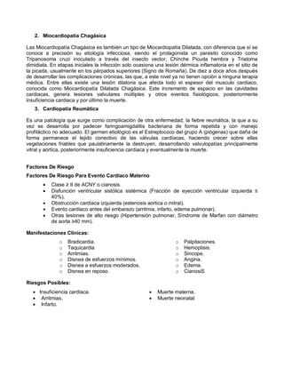 2. Miocardiopatía Chagásica
Las Miocardiopatía Chagásica es también un tipo de Miocardiopatía Dilatada, con diferencia que sí se
conoce a precisión su etiología infecciosa, siendo el protagonista un parasito conocido como
Tripanosoma cruzi inoculado a través del insecto vector, Chinche Picuda hembra y Triatoma
dimidiata. En etapas iniciales la infección solo ocasiona una lesión dérmica inflamatoria en el sitio de
la picada, usualmente en los párpados superiores (Signo de Romaña). De diez a doce años después
de desarrollar las complicaciones crónicas, las que, a este nivel ya no tienen opción a ninguna terapia
médica. Entre ellas existe una lesión dilatoria que afecta todo el espesor del musculo cardiaco,
conocida como Miocardiopatía Dilatada Chagásica. Este incremento de espacio en las cavidades
cardiacas, genera lesiones valvulares múltiples y otros eventos fisiológicos, posteriormente
insuficiencia cardiaca y por último la muerte.
3. Cardiopatía Reumática
Es una patología que surge como complicación de otra enfermedad, la fiebre reumática, la que a su
vez se desarrolla por padecer faringoamigdalitis bacteriana de forma repetida y con manejo
profiláctico no adecuado. El germen etiológico es el Estreptococo del grupo A (piógenas) que daña de
forma permanece el tejido conectivo de las válvulas cardíacas, haciendo crecer sobre ellas
vegetaciones friables que paulatinamente la destruyen, desarrollando valvulopatías principalmente
vitral y aórtica, posteriormente insuficiencia cardiaca y eventualmente la muerte.
Factores De Riesgo
Factores De Riesgo Para Evento Cardiaco Materno
• Clase ≥ II de ACNY o cianosis.
• Disfunción ventricular sistólica sistémica (Fracción de eyección ventricular izquierda ≤
40%).
• Obstrucción cardiaca izquierda (estenosis aortica o mitral).
• Evento cardiaco antes del embarazo (arritmia, infarto, edema pulmonar).
• Otras lesiones de alto riesgo (Hipertensión pulmonar, Síndrome de Marfan con diámetro
de aorta ≥40 mm).
Manifestaciones Clínicas:
o Bradicardia.
o Taquicardia
o Arritmias.
o Disnea de esfuerzos mínimos.
o Disnea a esfuerzos moderados.
o Disnea en reposo.
o Palpitaciones.
o Hemoptisis.
o Sincope.
o Angina.
o Edema.
o CianosiS
Riesgos Posibles:
• Insuficiencia cardiaca.
• Arritmias.
• Infarto.
• Muerte materna.
• Muerte neonatal
 