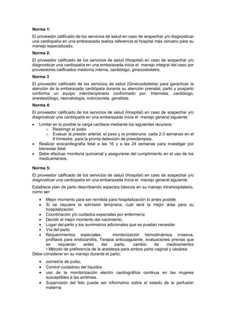 Norma 1:
El proveedor calificado de los servicios de salud en caso de sospechar y/o diagnosticar
una cardiopatía en una embarazada realiza referencia al hospital más cercano para su
manejo especializado.
Norma 2:
El proveedor calificado de los servicios de salud (Hospital) en caso de sospechar y/o
diagnosticar una cardiopatía en una embarazada inicia el manejo integral del caso por
proveedores calificados medicina interna, cardiólogo, ginecoobstetra.
Norma 3
El proveedor calificado de los servicios de salud (Ginecoobstetra) para garantizar la
atención de la embarazada cardiópata durante su atención prenatal, parto y posparto
conforma un equipo interdisciplinario conformado por: Internista, cardiólogo,
anestesiólogo, neonatología, nutricionista, genetista
Norma 4:
El proveedor calificado de los servicios de salud (Hospital) en caso de sospechar y/o
diagnosticar una cardiopatía en una embarazada inicia el manejo general siguiente:
• Limitar en lo posible la carga cardiaca mediante los siguientes recursos:
o Restringir el sodio
o Evaluar la presión arterial, el peso y la proteinuria cada 2-3 semanas en el
II trimestre, para la pronta detección de preeclampsia.
• Realizar ecocardiografía fetal a las 16 y a las 24 semanas para investigar por
bienestar fetal.
• Debe efectuar monitoria quincenal y asegurarse del cumplimiento en el uso de los
medicamentos.
Norma 5:
El proveedor calificado de los servicios de salud (Hospital) en caso de sospechar y/o
diagnosticar una cardiopatía en una embarazada inicia el manejo general siguiente:
Establece plan de parto describiendo aspectos básicos en su manejo intrahospitalario,
como ser:
• Mejor momento para ser remitida para hospitalización lo antes posible
• Si se requiere la admisión temprana, cuál será la mejor área para su
hospitalización
• Coordinación y/o cuidados especiales por enfermería
• Decidir el mejor momento del nacimiento,
• Lugar del parto y los suministros adicionales que se puedan necesitar
• Vía del parto
• Requerimientos especiales: monitorización hemodinámica invasiva,
profilaxis para endocarditis, Terapia anticoagulante, evaluaciones previas que
se requieran antes del parto, cambio de medicamentos
• Método de preferencia de la anestesia para ambos parto vaginal y cesárea
Debe considerar en su manejo durante el parto:
• oximetría de pulso,
• Control cuidadoso del líquidos
• uso de la monitorización electro cardiográfica continua en las mujeres
susceptibles a las arritmias.
• Supervisión del feto puede ser informativo sobre el estado de la perfusión
materna
 