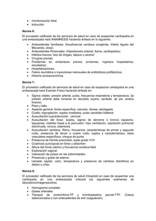 • monitorización fetal
• Inducción
Norma 6:
El proveedor calificado de los servicios de salud en caso de sospechar cardiopatía en
una embarazada hará ANAMNESIS haciendo énfasis en lo siguiente:
• Antecedentes familiares: (Insuficiencia cardiaca congénita, Infarto Agudo del
Miocardio, otras)
• Antecedentes Personales: (Hipertensión arterial, Asma, cardiopatías)
• Hábitos tóxicos: Uso de drogas, tabaco o alcohol
• Cirugías previas.
• Problemas en embarazos previos (síntomas, ingresos hospitalarios,
resultados).
• Hospitalizaciones.
• Fiebre reumática o inyecciones mensuales de antibióticos profilácticos.
• Historia socioeconómica.
Norma 7:
El proveedor calificado de servicios de salud en caso de sospechar cardiopatía en una
embarazada hará Examen Físico haciendo énfasis en:
• Signos vitales: presión arterial, pulso, frecuencia respiratoria y temperatura. (la
presión arterial debe tomarse en decúbito supino, sentada, de pie, ambos
brazos)
• Peso y talla.
• Aspecto general, facies específica, cianosis, disnea, abotagada
• Cuello: ingurgitación, soplos irradiados, pulso carotideo bilateral
• Auscultación supraclavicular , cervical
• Auscultación del tórax: soplos, signos de derrame o bronco espasmo,
taquipnea, matidez basal a la percusión, hipo ventilación, expiración pulmonar
disminuida, roncus, estertores
• Auscultación cardiaca: Ritmo, frecuencia, características de primer y segundo
ruido, presencia de tercer o cuarto ruido, soplos y características), sitios
vasculares específicos, choque de punta
• Presencia de frémito precordial, soplo grado V/VI
• Cicatrices quirúrgicas en tórax y abdomen
• Altura del fondo uterino y frecuencia cardiaca fetal
• Exploración vaginal.
• Valoración de pulsos en las extremidades.
• Presencia y grado de edema.
• Llenado capilar, color, temperatura y presencia de cambios distróficos en
dedos o uñas.
Norma 8:
El proveedor calificado de los servicios de salud (Hospital) en caso de sospechar una
cardiopatía en una embarazada indicará los siguientes exámenes de
laboratorio/imágenes/otros:
• Hemograma completo
• Gases arteriales
• Tiempos de protrombina-TP y tromboplastina parcial-TTP. (Casos
seleccionados o con antecedentes de anti coagulación)
 