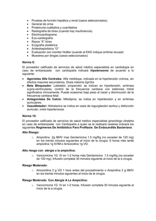• Pruebas de función hepática y renal (casos seleccionados).
• General de orina
• Proteinuria cualitativa y cuantitativa
• Radiografía de tórax (cuando hay insuficiencia).
• Electrocardiograma
• Eco-cardiografía
• Rayos “X” tórax
• Ecografía obstétrica
• Antiestreptolisina “O”
• Evaluación con monitor Holtter (cuando el EKG indique arritmia sinusal)
• Muestreo por drogas (casos seleccionados)
Norma 9:
El proveedor calificado de servicios de salud médico especialista en cardiología en
caso de embarazada con cardiopatía indicará hipotensores de acuerdo a lo
siguiente:
• Agonistas Alfa Centrales: Alfa metildopa, indicada en la hipertensión crónica, sin
efectos mayores secundarios. Dosis máxima 2gr/día
• Beta Bloqueador: Labetalol, propanolol, se indican en hipertensión, arritmias
supra-ventriculares, control de la frecuencia cardiaca con estenosis mitral
significativa clínicamente. Puede ocasionar bajo peso al nacer y disminución de la
frecuencia cardiaca fetal.
• Antagonistas De Calcio: Nifedipina, se indica en hipertensión y en arritmias
auriculares.
• Vasodilatador: Hidralazina se indica en casis de regurgitación aortica y disfunción
auricular, crisis hipertensivas
Norma 10:
El proveedor calificado de servicios de salud médico especialista ginecólogo obstetra
en caso de embarazada con Cardiopatía a quien se le realizará cesárea indicará los
siguientes Regímenes De Antibiótico Para Profilaxis De Endocarditis Bacteriana:
Alto Riesgo:
o Ampicilina 2g IM/IV mas Gentamicina 1.5 mg/Kg (no exceder de 120 mg)
en los treinta minutos siguientes al inicio de la cirugía. 6 horas más tarde
ampicilina 1g IV/IM o Amoxicilina 1g VO.
Alto riesgo con alergia a la ampicilina:
o Vancomicina 1G IV en 1-2 horas más Gentamicina 1.5 mg/Kg (no exceder
de 120 mg). Infusión completa 30 minutos siguiente al inicio de la a cirugía.
Riesgo Moderado:
o Amoxicilina 2 g VO 1 hora antes del procedimiento o Ampicilina 2 g IM/IV
en los treinta minutos siguientes al inicio de la cirugía.
Riesgo Moderado Con Alergia A La Ampicilina:
o Vancomicina 1G IV en 1-2 horas. Infusión completa 30 minutos siguiente al
inicio de la a cirugía.
 