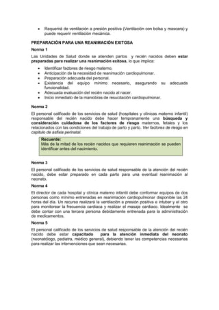 • Requerirá de ventilación a presión positiva (Ventilación con bolsa y mascara) y
puede requerir ventilación mecánica.
PREPARACIÓN PARA UNA REANIMACIÓN EXITOSA
Norma 1
Las Unidades de Salud donde se atienden partos y recién nacidos deben estar
preparadas para realizar una reanimación exitosa, lo que implica:
• Identificar factores de riesgo materno.
• Anticipación de la necesidad de reanimación cardiopulmonar.
• Preparación adecuada del personal.
• Existencia del equipo mínimo necesario, asegurando su adecuada
funcionalidad.
• Adecuada evaluación del recién nacido al nacer.
• Inicio inmediato de la maniobras de resucitación cardiopulmonar.
Norma 2
El personal calificado de los servicios de salud (hospitales y clínicas materno infantil)
responsable del recién nacido debe hacer tempranamente una búsqueda y
consideración cuidadosa de los factores de riesgo maternos, fetales y los
relacionados con las condiciones del trabajo de parto y parto. Ver factores de riesgo en
capitulo de asfixia perinatal.
Recuerde:
Más de la mitad de los recién nacidos que requieren reanimación se pueden
identificar antes del nacimiento.
Norma 3
El personal calificado de los servicios de salud responsable de la atención del recién
nacido, debe estar preparado en cada parto para una eventual reanimación al
neonato.
Norma 4
El director de cada hospital y clínica materno infantil debe conformar equipos de dos
personas como mínimo entrenadas en reanimación cardiopulmonar disponible las 24
horas del día. Un recurso realizará la ventilación a presión positiva e intubar y el otro
para monitorear la frecuencia cardiaca y realizar el masaje cardiaco. Idealmente se
debe contar con una tercera persona debidamente entrenada para la administración
de medicamentos.
Norma 5
El personal calificado de los servicios de salud responsable de la atención del recién
nacido debe estar capacitado para la atención inmediata del neonato
(neonatólogo, pediatra, médico general), debiendo tener las competencias necesarias
para realizar las intervenciones que sean necesarias.
 