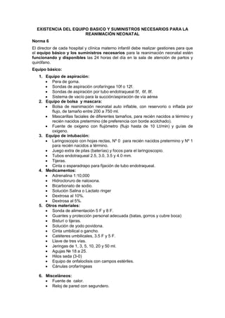 EXISTENCIA DEL EQUIPO BASICO Y SUMINISTROS NECESARIOS PARA LA
REANIMACIÓN NEONATAL
Norma 6
El director de cada hospital y clínica materno infantil debe realizar gestiones para que
el equipo básico y los suministros necesarios para la reanimación neonatal estén
funcionando y disponibles las 24 horas del día en la sala de atención de partos y
quirófano.
Equipo básico:
1. Equipo de aspiración:
• Pera de goma.
• Sondas de aspiración orofaríngea 10f o 12f.
• Sondas de aspiración por tubo endotraqueal 5f, 6f, 8f.
• Sistema de vacío para la succión/aspiración de vía aérea
2. Equipo de bolsa y mascara:
• Bolsa de reanimación neonatal auto inflable, con reservorio o inflada por
flujo, de tamaño entre 200 a 750 ml.
• Mascarillas faciales de diferentes tamaños, para recién nacidos a término y
recién nacidos pretermino (de preferencia con borde acolchado).
• Fuente de oxigeno con flujómetro (flujo hasta de 10 Lt/min) y guías de
oxigeno.
3. Equipo de intubación:
• Laringoscopio con hojas rectas, Nº 0 para recién nacidos pretermino y Nº 1
para recién nacidos a término.
• Juego extra de pilas (baterías) y focos para el laringoscopio.
• Tubos endotraqueal 2.5, 3.0, 3.5 y 4.0 mm.
• Tijeras.
• Cinta o esparadrapo para fijación de tubo endotraqueal.
4. Medicamentos:
• Adrenalina 1:10,000
• Hidrocloruro de naloxona.
• Bicarbonato de sodio.
• Solución Salina o Lactato ringer
• Dextrosa al 10%.
• Dextrosa al 5%.
5. Otros materiales:
• Sonda de alimentación 5 F y 8 F.
• Guantes y protección personal adecuada (batas, gorros y cubre boca)
• Bisturí o tijeras.
• Solución de yodo povidona.
• Cinta umbilical o gancho.
• Catéteres umbilicales, 3.5 F y 5 F.
• Llave de tres vías.
• Jeringas de 1, 3, 5, 10, 20 y 50 ml.
• Agujas № 18 a 25.
• Hilos seda (3-0)
• Equipo de onfaloclisis con campos estériles.
• Cánulas orofaríngeas
6. Misceláneos:
• Fuente de calor.
• Reloj de pared con segundero.
 