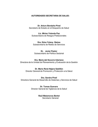 AUTORIDADES SECRETARIA DE SALUD:
Dr. Arturo Bendaña Pinel
Secretario de Estado en el Despacho de Salud
Lic. Mirian Yolanda Paz
Subsecretaría de Riesgos Poblacionales
Dra. Edna Yolany Batres
Subsecretaría de Redes de Servicios
Dr. Javier Pastor
Subsecretario de Política Sectorial
Dra. María del Socorro Interiano
Directora de la Unidad de Planeamiento y Evaluación de la Gestión
Dr. Mario René Nájera Sabillón
Director General de Promoción y Protección a la Salud
Dra. Sandra Pinel
Directora General de Desarrollo de Sistemas y Servicios de Salud
Dr. Tomas Guevara
Director General de Vigilancia de la Salud
Raúl Matamoros Bertot
Secretario General
 