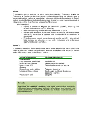Norma 1
El proveedor de los servicios de salud institucional (Médico, Enfermera, Auxiliar de
Enfermería, y Técnico de Salud Ambiental) con la colaboración de los voluntarios de la
comunidad (partera tradicional capacitada y miembros del Comité Comunitario de Salud),
en toda oportunidad de contacto con la comunidad detectara a toda mujer embarazada lo
más pronto posible, de preferencia antes de las 12 semanas
Procedimiento:
o Llenará el Listado de Mujeres en Edad Fértil (LISMEF, anexo 3) y de
Mujeres Embarazadas (LISEM, anexo 4)
o Realizará revisión y análisis periódico del LISMEF y LISEM
o Aprovechará la entrega de paquete básico de atención, las actividades de
vacunación extramuros y cualquier otra oportunidad de contacto con la
comunidad.
o Evitará rechazos cuando una embarazada solicita atención y aprovechará
todo contacto de atención en que esté involucrada una embarazada
(oportunidades aprovechadas).
Norma 2:
El proveedor calificado de los servicios de salud de los servicios de salud institucional
(médico, enfermera, auxiliar de enfermería) realizará el diagnóstico de embarazo basado
en los clásicos signos de probabilidad y certeza.
Signos del embarazo Técnicas diagnósticas
Probabilidad
Falla menstrual Amenorrea Interrogatorio
Modificaciones uterinas Examen Gineco-obstétrico
Detección de HCG
Certeza
Detección de partes fetales
Determinación en sangre u orina
Palpación abdominal
Latidos cardiacos fetales Estetoscopio obstétrico, detectores
Doppler o ecografía
Visualización fetal Ecografía
Recuerde:
Se entiende por Proveedor Calificado a toda auxiliar de enfermería, enfermera o
médico que ha sido capacitado para la atención del embarazo, parto, puerperio y del
recién nacido tiene los conocimientos, habilidades y destrezas para la aplicación de
las presentes normas.
 