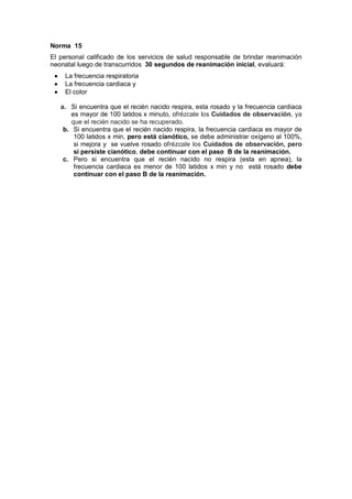 Norma 15
El personal calificado de los servicios de salud responsable de brindar reanimación
neonatal luego de transcurridos 30 segundos de reanimación inicial, evaluará:
• La frecuencia respiratoria
• La frecuencia cardiaca y
• El color
a. Si encuentra que el recién nacido respira, esta rosado y la frecuencia cardiaca
es mayor de 100 latidos x minuto, ofrézcale los Cuidados de observación, ya
que el recién nacido se ha recuperado.
b. Si encuentra que el recién nacido respira, la frecuencia cardiaca es mayor de
100 latidos x min, pero está cianótico, se debe administrar oxígeno al 100%,
si mejora y se vuelve rosado ofrézcale los Cuidados de observación, pero
si persiste cianótico, debe continuar con el paso B de la reanimación.
c. Pero si encuentra que el recién nacido no respira (esta en apnea), la
frecuencia cardiaca es menor de 100 latidos x min y no está rosado debe
continuar con el paso B de la reanimación.
 