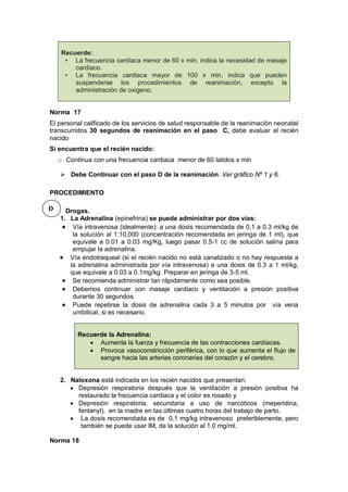 Recuerde:
• La frecuencia cardiaca menor de 60 x min, indica la necesidad de masaje
cardiaco.
• La frecuencia cardiaca mayor de 100 x min, indica que pueden
suspenderse los procedimientos de reanimación, excepto la
administración de oxigeno.
Norma 17
El personal calificado de los servicios de salud responsable de la reanimación neonatal
transcurridos 30 segundos de reanimación en el paso C, debe evaluar al recién
nacido
Si encuentra que el recién nacido:
o Continua con una frecuencia cardiaca menor de 60 latidos x min
 Debe Continuar con el paso D de la reanimación. Ver gráfico Nº 1 y 6.
PROCEDIMIENTO
Drogas.
1. La Adrenalina (epinefrina) se puede administrar por dos vías:
• Vía intravenosa (idealmente): a una dosis recomendada de 0.1 a 0.3 ml/kg de
la solución al 1:10,000 (concentración recomendada en jeringa de 1 ml), que
equivale a 0.01 a 0.03 mg/Kg, luego pasar 0.5-1 cc de solución salina para
empujar la adrenalina.
• Vía endotraqueal (si el recién nacido no está canalizado o no hay respuesta a
la adrenalina administrada por vía intravenosa) a una dosis de 0.3 a 1 ml/kg,
que equivale a 0.03 a 0.1mg/kg. Preparar en jeringa de 3-5 ml.
• Se recomienda administrar tan rápidamente como sea posible.
• Debemos continuar con masaje cardiaco y ventilación a presión positiva
durante 30 segundos.
• Puede repetirse la dosis de adrenalina cada 3 a 5 minutos por vía vena
umbilical, si es necesario.
Recuerde la Adrenalina:
• Aumenta la fuerza y frecuencia de las contracciones cardíacas.
• Provoca vasoconstricción periférica, con lo que aumenta el flujo de
sangre hacia las arterias coronarias del corazón y el cerebro.
2. Naloxona está indicada en los recién nacidos que presentan:
• Depresión respiratoria después que la ventilación a presión positiva ha
restaurado la frecuencia cardiaca y el color es rosado y
• Depresión respiratoria, secundaria a uso de narcóticos (meperidina,
fentanyl), en la madre en las últimas cuatro horas del trabajo de parto.
• La dosis recomendada es de 0.1 mg/kg intravenoso preferiblemente, pero
también se puede usar IM, de la solución al 1.0 mg/ml.
Norma 18
D
 