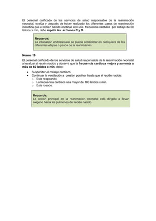 El personal calificado de los servicios de salud responsable de la reanimación
neonatal, evalúa y después de haber realizado los diferentes pasos de reanimación
identifica que el recién nacido continúa con una frecuencia cardiaca por debajo de 60
latidos x min, debe repetir las acciones C y D.
Recuerde:
La intubación endotraqueal se puede considerar en cualquiera de las
diferentes etapas o pasos de la reanimación.
Norma 19
El personal calificado de los servicios de salud responsable de la reanimación neonatal
al evaluar al recién nacido y observa que la frecuencia cardiaca mejora y aumenta a
más de 60 latidos x min, debe:
• Suspender el masaje cardiaco.
• Continuar la ventilación a presión positiva hasta que el recién nacido:
o Este respirando
o La frecuencia cardiaca sea mayor de 100 latidos x min.
o Este rosado.
Recuerde:
La acción principal en la reanimación neonatal está dirigida a llevar
oxigeno hacia los pulmones del recién nacido.
 