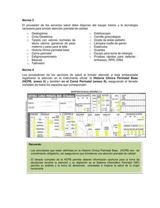 Norma 3
El proveedor de los servicios salud debe disponer del equipo básico y la tecnología
necesaria para brindar atención prenatal de calidad
o Gestograma
o Cinta Obstétrica
o Tarjeta con valores normales de
altura uterina, ganancia de peso
materno y peso para la talla
o Historia clínica perinatal base
o Carne perinatal
o Esfigmomanómetro
o Báscula
o Tallímetro
o Estetoscopio
o Camilla ginecológica
o Grada de doble peldaño
o Lámpara cuello de ganso
o Espéculos
o Guantes
o Equipo para toma de citología
o Pruebas rápidas para detectar :
embarazo, RPR, Sífilis
Norma 4
Los proveedores de los servicios de salud al brindar atención a toda embarazada
registraran la atención en el instrumento oficial: la Historia Clínica Perinatal Base
(HCPB, anexo 5) y también en el Carné Perinatal (anexo 6), asegurando el llenado
completo de todos los espacios que corresponden.
Recuerde:
- Las actividades que están definidas en la Historia Clínica Perinatal Base (HCPB) son de
cumplimiento obligatorio, así aseguramos que brindamos una atención prenatal de calidad.
- El llenado completo de la HCPB permite obtener información oportuna para la toma de
decisiones durante la atención y su digitación en el Sistema Informático Perinatal (SIP)
permite su análisis y la toma de decisiones orientadas a mejorar la salud de la mujer
hondureña
 
