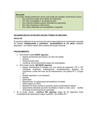 Recuerde:
Los recién nacidos pretermino corren más riesgo de necesitar reanimación porque:
• Sus pulmones suelen tener déficit de surfactante
• Son más susceptibles a la pérdida de calor
• Sus músculos débiles pueden dificultarle la respiración.
• Son más propensos a infecciones
• Sus vasos cerebrales son susceptibles a sangrado.
REANIMACIÓN EN UN RECIÉN NACIDO TEÑIDO DE MECONIO
Norma 20
El personal calificado de los servicios de salud responsable de la reanimación neonatal
de manera indispensable y prioritaria permeabilizará la vía aérea mediante
aspiración, si el recién nacido viene cubierto de líquido meconial.
PROCEDIMIENTO
• SI el recién nacido NACE vigoroso:
o Aspirar secreciones de la boca y la nariz con perilla.
o Secarlo
o Proporcionarle calor.
o Continuar con la reanimación según las necesidades.
• SI el recién nacido NO NACE vigoroso:
o Aspirar directamente la tráquea con una sonda de aspiración 12F o 14F
(mediante intubación endotraqueal), inmediatamente después del
nacimiento y antes del inicio de las respiraciones. Ver grafico Nº 7 y Figura
Nº 1
o Repetir aspiración si es necesario.
o Secarlo
o Estimularlo
o Reposicionar la cabeza para permeabilizar vía aérea.
o Darle oxígeno al 100%.
o Mantener al recién nacido en posición neutra (horizontal) la cabeza
o ligeramente extendida (posición de olfateo) o hacia un lado para facilitar
el drenaje de secreciones por gravedad.
• SI el recién nacido continua NO vigoroso luego de 30 segundos Inicie
inmediatamente reanimación según condición. Ver Gráfico Nº 1
 