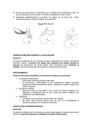 • Durante la reanimación no hace falta que el oxígeno sea humidificado y tibio, ya
que se utilizará por corto período, mientras se estabiliza el recién nacido.
• Suspender paulatinamente el suministro de oxígeno de tal forma que recién
nacido permanezca rosado al respirar aire ambiental.
Figura Nº 9, 10 y 11.
SIGNOS DE MEJORIA DURANTE LA EVALUACION
Norma 27
El personal calificado de los servicios de salud responsable de brindar reanimación
neonatal deberá reconocer los signos que muestren una mejoría durante el
proceso de reanimación del recién nacido, como mecanismo para reorientar el
manejo y la toma de decisiones de acuerdo a la respuesta del neonato.
PROCEDIMIENTO
Evalué la frecuencia respiratoria, la frecuencia cardiaca y la coloración
• La frecuencia respiratoria:
o Debe haber expansión torácica adecuada.
o La frecuencia y profundidad de las respiraciones deberá aumentar
después de realizar estimulación táctil o ventilación a presión positiva con
bolsa y mascara.
• Frecuencia cardíaca:
o Debe ser mayor de 100 latidos x min, contar el número de latidos en 6
segundos y multiplicarlos por 10 (en la base del muñón umbilical o de
preferencia con estetoscopio).
• Coloración:
o Los labios y el tronco del recién se deben ver rosados.
o No debe haber cianosis central una vez que se ha establecido la
frecuencia cardiaca y la ventilación adecuada.
VENTILACION A PRESION POSITIVA
Norma 28
El personal calificado de los servicios de salud responsable de brindar reanimación
neonatal antes de comenzar la ventilación a presión positiva debe:
 