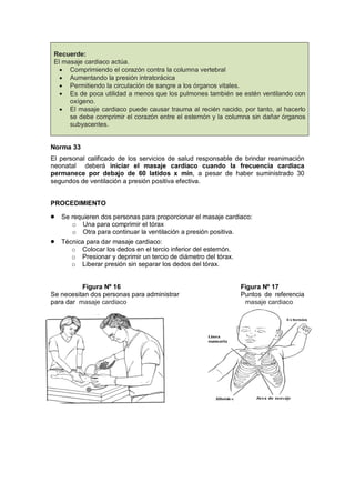 Recuerde:
El masaje cardiaco actúa.
• Comprimiendo el corazón contra la columna vertebral
• Aumentando la presión intratorácica
• Permitiendo la circulación de sangre a los órganos vitales.
• Es de poca utilidad a menos que los pulmones también se estén ventilando con
oxígeno.
• El masaje cardiaco puede causar trauma al recién nacido, por tanto, al hacerlo
se debe comprimir el corazón entre el esternón y la columna sin dañar órganos
subyacentes.
Norma 33
El personal calificado de los servicios de salud responsable de brindar reanimación
neonatal deberá iniciar el masaje cardiaco cuando la frecuencia cardiaca
permanece por debajo de 60 latidos x min, a pesar de haber suministrado 30
segundos de ventilación a presión positiva efectiva.
PROCEDIMIENTO
• Se requieren dos personas para proporcionar el masaje cardiaco:
o Una para comprimir el tórax
o Otra para continuar la ventilación a presión positiva.
• Técnica para dar masaje cardiaco:
o Colocar los dedos en el tercio inferior del esternón.
o Presionar y deprimir un tercio de diámetro del tórax.
o Liberar presión sin separar los dedos del tórax.
Figura Nº 16 Figura Nº 17
Se necesitan dos personas para administrar Puntos de referencia
para dar masaje cardiaco masaje cardiaco
 