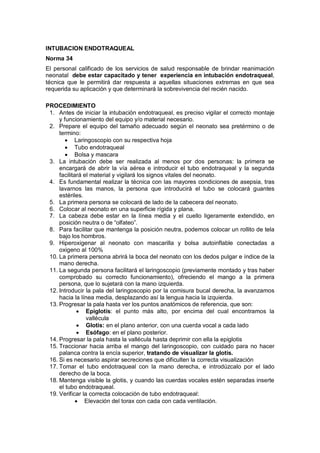 INTUBACION ENDOTRAQUEAL
Norma 34
El personal calificado de los servicios de salud responsable de brindar reanimación
neonatal debe estar capacitado y tener experiencia en intubación endotraqueal,
técnica que le permitirá dar respuesta a aquellas situaciones extremas en que sea
requerida su aplicación y que determinará la sobrevivencia del recién nacido.
PROCEDIMIENTO
1. Antes de iniciar la intubación endotraqueal, es preciso vigilar el correcto montaje
y funcionamiento del equipo y/o material necesario.
2. Prepare el equipo del tamaño adecuado según el neonato sea pretérmino o de
termino:
• Laringoscopio con su respectiva hoja
• Tubo endotraqueal
• Bolsa y mascara
3. La intubación debe ser realizada al menos por dos personas: la primera se
encargará de abrir la vía aérea e introducir el tubo endotraqueal y la segunda
facilitará el material y vigilará los signos vitales del neonato.
4. Es fundamental realizar la técnica con las mayores condiciones de asepsia, tras
lavarnos las manos, la persona que introducirá el tubo se colocará guantes
estériles.
5. La primera persona se colocará de lado de la cabecera del neonato.
6. Colocar al neonato en una superficie rígida y plana.
7. La cabeza debe estar en la línea media y el cuello ligeramente extendido, en
posición neutra o de “olfateo”.
8. Para facilitar que mantenga la posición neutra, podemos colocar un rollito de tela
bajo los hombros.
9. Hiperoxigenar al neonato con mascarilla y bolsa autoinflable conectadas a
oxigeno al 100%
10. La primera persona abrirá la boca del neonato con los dedos pulgar e índice de la
mano derecha.
11. La segunda persona facilitará el laringoscopio (previamente montado y tras haber
comprobado su correcto funcionamiento), ofreciendo el mango a la primera
persona, que lo sujetará con la mano izquierda.
12. Introducir la pala del laringoscopio por la comisura bucal derecha, la avanzamos
hacia la línea media, desplazando así la lengua hacia la izquierda.
13. Progresar la pala hasta ver los puntos anatómicos de referencia, que son:
• Epiglotis: el punto más alto, por encima del cual encontramos la
vallécula
• Glotis: en el plano anterior, con una cuerda vocal a cada lado
• Esófago: en el plano posterior.
14. Progresar la pala hasta la vallécula hasta deprimir con ella la epiglotis
15. Traccionar hacia arriba el mango del laringoscopio, con cuidado para no hacer
palanca contra la encía superior, tratando de visualizar la glotis.
16. Si es necesario aspirar secreciones que dificulten la correcta visualización
17. Tomar el tubo endotraqueal con la mano derecha, e introdúzcalo por el lado
derecho de la boca.
18. Mantenga visible la glotis, y cuando las cuerdas vocales estén separadas inserte
el tubo endotraqueal.
19. Verificar la correcta colocación de tubo endotraqueal:
• Elevación del torax con cada con cada ventilación.
 