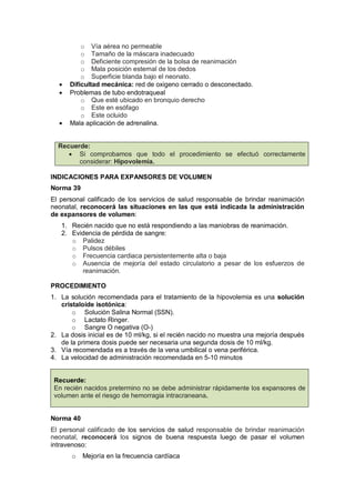 o Vía aérea no permeable
o Tamaño de la máscara inadecuado
o Deficiente compresión de la bolsa de reanimación
o Mala posición esternal de los dedos
o Superficie blanda bajo el neonato.
• Dificultad mecánica: red de oxigeno cerrado o desconectado.
• Problemas de tubo endotraqueal
o Que esté ubicado en bronquio derecho
o Este en esófago
o Este ocluido
• Mala aplicación de adrenalina.
Recuerde:
• Si comprobamos que todo el procedimiento se efectuó correctamente
considerar: Hipovolemia.
INDICACIONES PARA EXPANSORES DE VOLUMEN
Norma 39
El personal calificado de los servicios de salud responsable de brindar reanimación
neonatal, reconocerá las situaciones en las que está indicada la administración
de expansores de volumen:
1. Recién nacido que no está respondiendo a las maniobras de reanimación.
2. Evidencia de pérdida de sangre:
o Palidez
o Pulsos débiles
o Frecuencia cardiaca persistentemente alta o baja
o Ausencia de mejoría del estado circulatorio a pesar de los esfuerzos de
reanimación.
PROCEDIMIENTO
1. La solución recomendada para el tratamiento de la hipovolemia es una solución
cristaloide isotónica:
o Solución Salina Normal (SSN).
o Lactato Ringer.
o Sangre O negativa (O-)
2. La dosis inicial es de 10 ml/kg, si el recién nacido no muestra una mejoría después
de la primera dosis puede ser necesaria una segunda dosis de 10 ml/kg.
3. Vía recomendada es a través de la vena umbilical o vena periférica.
4. La velocidad de administración recomendada en 5-10 minutos
Recuerde:
En recién nacidos pretermino no se debe administrar rápidamente los expansores de
volumen ante el riesgo de hemorragia intracraneana.
Norma 40
El personal calificado de los servicios de salud responsable de brindar reanimación
neonatal, reconocerá los signos de buena respuesta luego de pasar el volumen
intravenoso:
o Mejoría en la frecuencia cardíaca
 