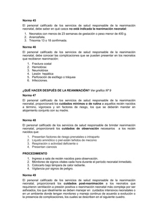 Norma 45
El personal calificado de los servicios de salud responsable de la reanimación
neonatal, debe saber en qué casos no está indicada la reanimación neonatal:
1. Neonatos con menos de 23 semanas de gestación o peso menor de 400 g.
2. Anencefalia.
3. Trisomia 13 o 18 confirmada.
Norma 46
El personal calificado de los servicios de salud responsable de la reanimación
neonatal, debe conocer las complicaciones que se pueden presentar en los neonatos
que recibieron reanimación:
1. Fractura costal
2. Hemotórax
3. Neumotórax
4. Lesión hepática
5. Perforación de esófago o tráquea
6. Infecciones.
¿QUÉ HACER DESPUÉS DE LA REANIMACIÓN? Ver grafico Nº 9
Norma 47
El personal calificado de los servicios de salud responsable de la reanimación
neonatal, proporcionará los cuidados mínimos o de rutina a aquellos recién nacidos
a término, vigorosos y sin factores de riesgo, los que se deberán mandar en
alojamiento conjunto con su madre.
Norma 48
El personal calificado de los servicios de salud responsable de brindar reanimación
neonatal, proporcionará los cuidados de observación necesarios a los recién
nacidos que:
1. Presentan factores de riesgo prenatales o intraparto
2. Liquido amniótico o piel están teñidos de meconio
3. Respiración o actividad deficiente o
4. Presentan cianosis
PROCEDIMIENTO
1. Ingreso a sala de recién nacidos para observación.
2. Monitoreo de signos vitales cada hora durante el período neonatal inmediato.
3. Colocarlo bajo lámpara de calor radiante.
4. Vigilancia por signos de peligro.
Norma 49
El personal calificado de los servicios de salud responsable de la reanimación
neonatal, proporcionará los cuidados post-reanimación a los neonatos que
requirieron ventilación a presión positiva o reanimación neonatal más compleja por ser
asfixiados, los que idealmente se deben manejar en cuidados intensivos neonatales o
en un ambiente donde tengan monitoreo y manejo continuo de acuerdo a evolución o
la presencia de complicaciones, los cuales se describen en el siguiente cuadro.
 
