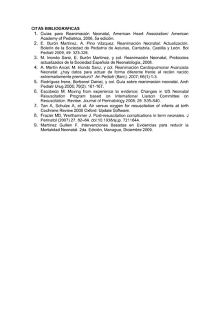 CITAS BIBLIOGRAFICAS
1. Guías para Reanimación Neonatal, American Heart Association/ American
Academy of Pediatrics, 2006, 5a edición.
2. E. Burón Martínez, A. Pino Vázquez. Reanimación Neonatal: Actualización.
Boletín de la Sociedad de Pediatría de Asturias, Cantabria, Castilla y León. Bol
Pediatr 2009; 49: 323-326.
3. M. Iriondo Sanz, E. Burón Martínez, y col. Reanimación Neonatal, Protocolos
actualizados de la Sociedad Española de Neonatología, 2008.
4. A. Martín Ancel, M. Iriondo Sanz, y col. Reanimación Cardiopulmonar Avanzada
Neonatal: ¿hay datos para actuar de forma diferente frente al recién nacido
extremadamente prematuro? .An Pediatr (Barc). 2007; 66(1):1-3.
5. Rodríguez Irene, Borbonet Daniel, y col. Guía sobre reanimación neonatal. Arch
Pediatr Urug 2008; 79(2): 161-167.
6. Escobedo M. Moving from experience to evidence: Changes in US Neonatal
Resuscitation Program based on International Liaison Committee on
Resuscitation. Review. Journal of Perinatology 2008; 28: S35-S40.
7. Tan A, Schulze A, et al. Air versus oxygen for resuscitation of infants at birth
Cochrane Review 2008 Oxford: Update Software.
8. Frazier MD, Werthammer J. Post-resuscitation complications in term neonates. J
Perinatol (2007) 27, 82–84. doi:10.1038/sj.jp. 7211644.
9. Martínez Guillen F. Intervenciones Basadas en Evidencias para reducir la
Mortalidad Neonatal. 2da. Edición, Managua, Diciembre 2009.
 