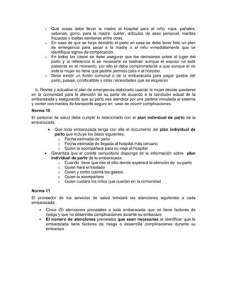 o Qué cosas debe llevar la madre al hospital para el niño: ropa, pañales,
sabanas, gorro; para la madre: suéter, artículos de aseo personal, mantas
frazadas y toallas sanitarias entre otras.
o En caso de que se haya decidido el parto en casa se debe tener listo un plan
de emergencia para sacar a la madre o al niño inmediatamente que se
identifique signos de complicación.
o En todos los casos se debe asegurar que las decisiones sobre el lugar del
parto y la referencia si es necesaria se realicen aunque el esposo no esté
presente en el momento, por ello el debe comprometerse a que aunque él no
esté la mujer no tiene que pedirle permiso para ir al hospital.
o Debe existir un fondo comunal o de la embarazada para pagar gastos del
parto, pasaje, combustible y otras necesidades que se requieran
b. Revise y actualice el plan de emergencia elaborado cuando la mujer decide quedarse
en la comunidad para la atención de su parto de acuerdo a la condición actual de la
embarazada y asegurando que su parto sea atendida por una partera vinculada al sistema
y contar con medios de transporte seguro en caso de ocurrir complicaciones.
Norma 10
El personal de salud debe cumplir lo relacionado con el plan individual de parto de la
embarazada:
• Que toda embarazada tenga con ella el documento del plan individual de
parto que incluya los datos siguientes:
o Fecha estimada de parto
o Fecha estimada de llegada al hospital más cercano
o Quien la acompañara para su viaje al hospital
• Garantiza que el comité comunitario disponga de la información sobre plan
individual de parto de la embarazada:
o Cuando tiene que irse al sitio donde esperará la atención de su parto
o Quien hará el traslado
o Quien y como cubrirá los gastos
o Quien la acompañara
o Quien cuidara los niños que quedan en la comunidad
Norma 11
El proveedor de los servicios de salud brindará las atenciones siguientes a cada
embarazada:
• Cinco (5) atenciones prenatales a toda embarazada que no tiene factores de
riesgo y que no desarrolla complicaciones durante su embarazo
• El número de atenciones prenatales que sean necesarias al identificar que la
embarazada tiene factores de riesgo o desarrolla complicaciones durante su
embarazo
 