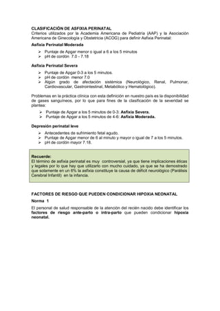 CLASIFICACIÓN DE ASFIXIA PERINATAL
Criterios utilizados por la Academia Americana de Pediatría (AAP) y la Asociación
Americana de Ginecología y Obstetricia (ACOG) para definir Asfixia Perinatal:
Asfixia Perinatal Moderada
 Puntaje de Apgar menor o igual a 6 a los 5 minutos
 pH de cordón 7.0 - 7.18
Asfixia Perinatal Severa
 Puntaje de Apgar 0-3 a los 5 minutos.
 pH de cordón menor 7.0
 Algún grado de afectación sistémica (Neurológico, Renal, Pulmonar,
Cardiovascular, Gastrointestinal, Metabólico y Hematológico).
Problemas en la práctica clínica con esta definición en nuestro país es la disponibilidad
de gases sanguíneos, por lo que para fines de la clasificación de la severidad se
plantea:
 Puntaje de Apgar a los 5 minutos de 0-3: Asfixia Severa.
 Puntaje de Apgar a los 5 minutos de 4-6: Asfixia Moderada.
Depresión perinatal leve
 Antecedentes de sufrimiento fetal agudo.
 Puntaje de Apgar menor de 6 al minuto y mayor o igual de 7 a los 5 minutos.
 pH de cordón mayor 7.18.
Recuerde:
El término de asfixia perinatal es muy controversial, ya que tiene implicaciones éticas
y legales por lo que hay que utilizarlo con mucho cuidado, ya que se ha demostrado
que solamente en un 6% la asfixia constituye la causa de déficit neurológico (Parálisis
Cerebral Infantil) en la infancia.
FACTORES DE RIESGO QUE PUEDEN CONDICIONAR HIPOXIA NEONATAL
Norma 1
El personal de salud responsable de la atención del recién nacido debe identificar los
factores de riesgo ante-parto o intra-parto que pueden condicionar hipoxia
neonatal.
 