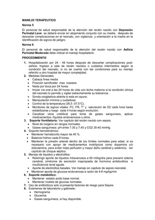 MANEJO TERAPEUTICO
Norma 5
El personal de salud responsable de la atención del recién nacido con Depresión
Perinatal Leve se deberá enviar en alojamiento conjunto con su madre, después de
descartar complicaciones en el neonato, con vigilancia y orientación a la madre en la
identificación de signos de peligro.
Norma 6
El personal de salud responsable de la atención del recién nacido con Asfixia
Perinatal Moderada debe indicar el manejo hospitalario:
PROCEDIMIENTO
1. Hospitalización por 24 - 48 horas después de descartar complicaciones post-
asfixia: Ingreso a sala de recién nacidos o cuidados intermedios según la
condición del neonato, si no se cuenta con las condiciones para su manejo
referirlo a otro hospital de mayor complejidad.
2. Medidas Generales:
• Cabeza línea media
• Posición semifowler mas rossiere.
• Nada por boca por 24 horas
• Iniciar vía oral a las 24 horas de vida con leche materna si la condición clínica
del neonato lo permite y vigilar estrechamente su tolerancia.
• Sonda orogástrica abierta si esta en ayuno.
• Manipulación mínima y cuidadosa
• Control de la temperatura (36.5 -37.5°C).
• Monitoreo de signos vitales: FC, FR, T° y saturación de O2 cada hora hasta
estabilizarse y luego cada 4 horas según evolución.
• Canalizar vena umbilical para toma de gases sanguíneos, aplicar
medicamentos, líquidos endovenosos u otros.
3. Soporte Ventilatorio: Ver capitulo del recién nacido con sepsis.
• Nivel de oxígeno en rangos normales.
• Gases sanguíneos: pH entre 7.35 y 7.45 y CO2 35-45 mmHg.
4. Soporte hemodinámico:
• Mantener hematocrito mayor de 40 %.
• Balance hídrico cada 8 horas.
• Mantener la presión arterial dentro de los límites normales para edad, si es
necesario con apoyo de medicamentos inotrópicos como dopamina y/o
dobutamina, para evitar mala perfusión y mayor daño cerebral y sistémico. ver
capítulo de choque séptico.
5. Manejo de líquidos y electrolitos:
• Restringir aporte de líquidos intravenosos a 60 ml/kg/día para prevenir edema
cerebral, síndrome de secreción inapropiada de hormona antidiurética e
insuficiencia renal aguda.
• Aporte de electrolitos basales. Ver manejo en capitulo de sepsis neonatal.
• Mantener aporte de glucosa endovenosa a razón de 4-6 mg/kg/min
6. Soporte metabólico:
• Mantener estado acido base normal.
• Mantener niveles de glucosa normales.
7. Uso de antibióticos solo si presenta factores de riesgo para Sepsis.
8. Exámenes de laboratorio y gabinete:
• Hemograma
• Glucemia
• Gases sanguíneos, si hay disponible.
 