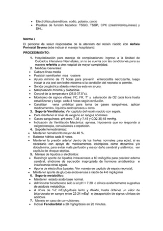 • Electrolitos plasmáticos: sodio, potasio, calcio
• Pruebas de función hepática: TSGO, TSGP, CPK (creatinfosfoquinasa) y
DHL.
Norma 7
El personal de salud responsable de la atención del recién nacido con Asfixia
Perinatal Severa debe indicar el manejo hospitalario:
PROCEDIMIENTO:
1. Hospitalización para manejo de complicaciones: ingreso a la Unidad de
Cuidados Intensivos Neonatales, si no se cuenta con las condiciones para su
manejo referirlo a otro hospital de mayor complejidad.
2. Medidas Generales:
• Cabeza línea media
• Posición semifowler mas rossiere
• Ayuno mínimo de 72 horas para prevenir enterocolitis necrozante, luego
iniciar la vía oral con leche materna si la condición del neonato lo permite.
• Sonda orogástrica abierta mientras esta en ayuno.
• Manipulación mínima y cuidadosa
• Control de la temperatura (36.5-37.5°c).
• Monitoreo de signos vitales: FC, FR, T° y saturación de O2 cada hora hasta
estabilizarse y luego cada 4 horas según evolución.
• Canalizar vena umbilical para toma de gases sanguíneos, aplicar
medicamentos, líquidos endovenosos u otros.
3. Soporte Ventilatorio: Ver capitulo del recién nacido con sepsis.
• Para mantener el nivel de oxígeno en rangos normales.
• Gases sanguíneos: pH entre 7.35 y 7.45 y CO2 35-45 mmHg.
• Indicación de Ventilación Mecánica: apneas, hipoxemia que no responde a
oxigenoterapia, convulsiones a repetición.
4. Soporte hemodinámico:
• Mantener hematocrito mayor de 40 %.
• Balance hídrico cada 8 horas.
• Mantener la presión arterial dentro de los límites normales para edad, si es
necesario con apoyo de medicamentos inotrópicos como dopamina y/o
dobutamina, para evitar mala perfusión y mayor daño cerebral y sistémico. ver
capítulo de choque séptico.
5. Manejo de líquidos y electrolitos:
• Restringir aporte de líquidos intravenosos a 60 ml/kg/día para prevenir edema
cerebral, síndrome de secreción inapropiada de hormona antidiurética e
insuficiencia renal aguda.
• Aporte de electrolitos basales. Ver manejo en capitulo de sepsis neonatal.
• Mantener aporte de glucosa endovenosa a razón de 4-6 mg/kg/min
6. Soporte metabólico:
• Mantener estado acido base normal.
• Administrar bicarbonato solo si el pH < 7.20 o clínica evidentemente sugestiva
de acidosis metabólica.
• A dosis de 1-2 mEq/kg/dosis lento y diluido, hasta obtener un valor de
bicarbonato en sangre entre 22-24 mEq/l o desaparición de signos clínicos de
acidosis.
7. Manejo en caso de convulsiones:
• Indicar Fenobarbital a 20 mg/kg/dosis en 20 minutos.
 