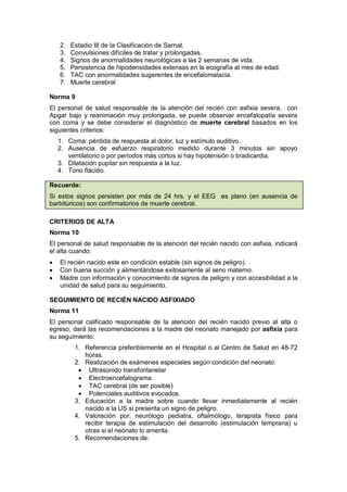 2. Estadio III de la Clasificación de Sarnat.
3. Convulsiones difíciles de tratar y prolongadas.
4. Signos de anormalidades neurológicas a las 2 semanas de vida.
5. Persistencia de hipodensidades extensas en la ecografía al mes de edad.
6. TAC con anormalidades sugerentes de encefalomalacia.
7. Muerte cerebral
Norma 9
El personal de salud responsable de la atención del recién con asfixia severa, con
Apgar bajo y reanimación muy prolongada, se puede observar encefalopatía severa
con coma y se debe considerar el diagnóstico de muerte cerebral basados en los
siguientes criterios:
1. Coma: pérdida de respuesta al dolor, luz y estímulo auditivo.
2. Ausencia de esfuerzo respiratorio medido durante 3 minutos sin apoyo
ventilatorio o por períodos más cortos si hay hipotensión o bradicardia.
3. Dilatación pupilar sin respuesta a la luz.
4. Tono flácido.
Recuerde:
Si estos signos persisten por más de 24 hrs. y el EEG es plano (en ausencia de
barbitúricos) son confirmatorios de muerte cerebral.
CRITERIOS DE ALTA
Norma 10
El personal de salud responsable de la atención del recién nacido con asfixia, indicará
el alta cuando:
• El recién nacido este en condición estable (sin signos de peligro).
• Con buena succión y alimentándose exitosamente al seno materno.
• Madre con información y conocimiento de signos de peligro y con accesibilidad a la
unidad de salud para su seguimiento.
SEGUIMIENTO DE RECIÉN NACIDO ASFIXIADO
Norma 11
El personal calificado responsable de la atención del recién nacido previo al alta o
egreso, dará las recomendaciones a la madre del neonato manejado por asfixia para
su seguimiento:
1. Referencia preferiblemente en el Hospital o al Centro de Salud en 48-72
horas.
2. Realización de exámenes especiales según condición del neonato:
• Ultrasonido transfontanelar
• Electroencefalograma
• TAC cerebral (de ser posible)
• Potenciales auditivos evocados.
3. Educación a la madre sobre cuando llevar inmediatamente al recién
nacido a la US si presenta un signo de peligro.
4. Valoración por: neurólogo pediatra, oftalmólogo, terapista físico para
recibir terapia de estimulación del desarrollo (estimulación temprana) u
otras si el neonato lo amerita.
5. Recomendaciones de:
 