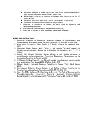 • Mantener abrigado al recién nacido con ropa limpia y adecuada al clima,
usar gorro y calcetines sobre todo en zonas frías.
• Alimentarlo con lactancia materna exclusiva a libre demanda (de 8 a 12
veces al día).
• Bañarlo a diario con agua tibia y jabón, debe ser en forma rápida.
• Mantener el cordón umbilical siempre limpio y seco.
6. Promover la asistencia al Centro de salud para la vigilancia del
crecimiento y desarrollo.
7. Aplicación de vacunas según esquema nacional (PAI).
8. Promover la asistencia a las reuniones mensuales de AIN-C.
CITAS BIBLIOGRAFICAS
1. American Academy of Pediatrics, American College of Obstetricians and
Gynecologists, The Apgar Score. Pediatrics Volume 117, Number 4, April 2006.
2. Anna Karin Sundström, David Rosén K G Rosén. Control del bienestar fetal,
2006.
3. Ciaravino, Hugo; Capua Nelly Esther, y col. Asfixia Perinatal. Aporte de
Revisiones Actualizadas. Revista de la Facultad de Medicina - Vol. 7 - Nº 1
(2006)..
4. García Alix Alfredo, Martínez Biarge Miriam, y col. Asfixia intraparto y
encefalopatía hipóxico-isquémica. Protocolos Diagnóstico Terapéuticos de la
Asociación Española de Pediatría 2008.
5. V. Rebage, S. Ruiz-Escusol, y col. El recién nacido neurológico en nuestro medio
y su seguimiento. Rev Neurol 2008; 47 (Supl 1): S1-S13.
6. Mehran Mosley. Neonatal Seizures. Pediatrics in Review Vol.31 No.3 March
2010.
7. Compagnoni Gilberto, Chiara Bottura, et al. Safety of Deep Hypothermia in
Treating Neonatal Asphyxia. Neonatology 2008; 93:230–235 231.
8. Hany Aly, M.D., Mohamed T. Khashaba, M.D., et al. The Role of Complement in
Neurodevelopmental Impairment following Neonatal Hypoxic-Ischemic
Encephalopathy. American Journal Of Perinatology/Volume 26, Number 9 2009.
 
