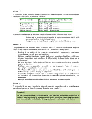 Norma 12:
El proveedor de los servicios de salud brindará a toda embarazada normal las atenciones
prenatales de acuerdo al siguiente esquema:
Una vez brindada la quinta atención el proveedor de los servicios de salud debe:
- Ccontinuar el seguimiento semanal a la mujer después de las 37 ó 38
semanas hasta el nacimiento del bebe.
- Asegurar que la mujer llega al hospital para la atención de su parto
Norma 13:
Los proveedores de servicios salud brindarán atención prenatal utilizando las mejores
prácticas recomendadas basadas en la evidencia, considerando lo siguiente:
• Realizar la recepción de la mujer en forma cordial y asegurando una buena
comunicación con ella y su acompañante
• Obtener una historia clínica dirigida incluyendo aspectos obstétricos, médicos y
sociales específicos que orienten a la información de la condición actual de la
embarazada
• La toma de signos vitales debe ser hecha o corroborada por el mismo proveedor
que da la atención
• Realizar examen obstétrico esencial, no es necesario hacer el examen
ginecológico en cada atención prenatal
• Identificar problemas o necesidades de la mujer basándose en los hallazgos de la
historia clínica, examen físico y de laboratorio
• Desarrollar e implementar un plan de atención y seguimiento con la embarazada
de acuerdo a las necesidades/ problemas identificados en la historia clínica y los
exámenes
• Manejar las complicaciones detectadas de acuerdo a la norma vigente
Norma 14:
El proveedor de los servicios salud al brindar la atención prenatal cumple la cronología de
las actividades para la atención prenatal descritos en el cuadro 2.
Primera atención: En el momento de la captación, idealmente
en las primeras 12 semanas
Segunda atención: Entre las 13 y 24 semanas
Tercera atención: Entre las 25 y 29 semanas
Cuarta atención: Entre las 30 y 35 semanas
Quinta atención: Entre las 36 y 40 semanas
Recuerde:
La elección del número y oportunidad de cada atención descrita en el cuadro 2 se
basó en el conocimiento de la epidemiologia de los problemas maternos y perinatales
más frecuentes, las posibilidades de diagnosticarlos, resolverlos o controlarlos.
 