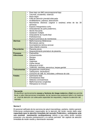 • Peso bajo con IMC preconcepcional bajo
• Traumas, accidentes, violencia
• Raza negra
• Falta de atención prenatal adecuada
• Analfabetismo, pobreza, desnutrición
• Nacimientos electivos (vaginal o cesárea) antes de las 39
semanas
• Espacio intergenésico corto
• Antecedentes de parto pretérmino.
• Aborto frecuente.
• Gestación múltiple
• Antecedente de muerte fetal
• Polihidramnios
• Ruptura prematura de membranas
Uterinas • Malformaciones Müllerianas
• Miomatosis uterina
• Incompetencia ístmica cervical.
• Útero infantil o bicorne
Placentarias • Placenta previa
• Desprendimiento prematuro de placenta.
Procesos
infecciosos
• Pielonefritis
• Corioamnionitis
• Dengue
• Malaria
• Vaginosis
• Caries dental
• Influenza A H1N1
• TORCHS, VIH/Sida, parvovirus, herpes genital
Toxicomanías • Drogadicción (marihuana).
• Tabaquismo, alcoholismo.
• Consumo de café, té, chocolate y refrescos de cola
Fetales • Sufrimiento fetal
• Eritroblastosis fetal
• Defectos cromosómicos
• Malformaciones congénitas
• Hidropesía no inmune
Norma 2
El personal calificado de los servicios de salud (neonatólogo, pediatra, médico general,
Enfermeras profesionales) responsable de la atención del recién nacido debe estar
capacitado para la atención inmediata del neonato Pretèrmino y anticiparse ante
una eventual reanimación cardiopulmonar debido a que estos recién nacidos
presentan una elevada predisposición a la asfixia perinatal. Ver capitulo de atención
inmediata de recién nacido y reanimación neonatal.
Recuerde:
El identificar oportunamente causas y factores de riesgo materno y fetal nos permite
llevar a cabo intervenciones inmediatas, de tal manera que podamos referir a la madre a
un nivel de atención con adecuada capacidad de respuesta y mejorar la atención del
neonato.
 