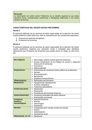Recuerde:
La reanimación de recién nacido Pretèrmino es un desafío especial ya que estos
neonatos tienen características anatómicas y fisiológicas deferentes a los recién
nacidos de termino.
CARACTERÍSTICAS DEL RECIÉN NACIDO PRETERMINO
Norma 3
El personal calificado de los servicios de salud responsable de la atención del recién
nacido pretérmino debe saber que, éste se caracteriza por dos condiciones especiales:
1. Ausencia de reservas energéticas.
2. Inmadurez de funciones.
Norma 4
El personal calificado de los servicios de salud responsable de la atención del recién
nacido pretérmino, realizara una valoración inicial e inmediata para identificar
alteraciones (por inmadurez de funciones) que pueden poner en riesgo su vida como
ser:
Neurológicas • Hemorragia cerebral (matriz germinal inmadura).
• Escasa coordinación de los reflejos de succión y deglución
(menos de 34 semanas).
• Kernicterus
• Asfixia perinatal
Respiratorias • Enfermedad de membrana hialina (déficit de surfactante).
• Apneas.
• Broncoaspiración.
• Barotrauma
• Displasia broncopulmonar
Oftalmológicas • Retinopatía del prematuro.
Metabólicas • Hipoglucemia, hiperglucemia
• Acidosis metabólica
• Trastornos electrolíticos
Cardiovasculares • Hipotensión
• Bradicardia
• Persistencia del Conducto Arterioso
Gastrointestinales • Inmadurez enzimática del tracto intestinal
• Enterocolitis necrozante
Inmadurez
hepática/
Hematológicas
• Hiperbilirrubinemia
• Anemia
• Hemorragias
• Policitemia
Renales • Incapacidad para manejar exceso de líquidos
• Edema
• deshidratación
• Insuficiencia renal
Alteraciones en la • Hipotermia
 