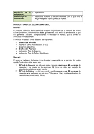 regulación de la
temperatura
• Hipertermia
Inmunológicas/
infecciosas
• Respuesta humoral y celular deficiente por lo que lleva a
mayor riesgo de sepsis y choque séptico.
DIAGNÓSTICO DE LA EDAD GESTACIONAL
Norma 5
El personal calificado de los servicios de salud responsable de la atención del recién
nacido pretérmino, determinara la edad gestacional para definir el pronóstico, lo que
nos permitirá prevenir complicaciones y establecer el manejo, que le brinde un
adecuado neurodesarrollo.
Se realiza en base a uno o todos de los siguientes:
1. Evaluación Prenatal
• Fecha de ultima menstruación (FUM)
• Ecografía obstétrica
2. Evaluación Posnatal
• Valoración Test de Capurro.
• Valoración Test de Ballard Modificado.
Norma 6
El personal calificado de los servicios de salud responsable de la atención del recién
nacido Pretèrmino debe saber que:
1. El Test de Capurro es útil para recién nacidos mayores de 29 semanas de
gestación y se realiza en las primeras 72 horas de vida. Ver capitulo de
atención inmediata de recién nacido.
2. El Test de Ballard es útil para recién nacidos menores de 29 semanas de
gestación y se realiza en las primeras 72 horas de vida y evalúa parámetros de
madurez neuromuscular y físicos
 
