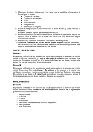 5. Monitoreo de signos vitales cada hora hasta que se estabilice y luego cada 4
horas hasta el egreso:
• Frecuencia cardiaca
• Frecuencia respiratoria
• Pulso
• Presión arterial.
• Temperatura
• Saturación de oxigeno
6. Evitar la manipulación brusca innecesaria o ruidos fuertes y luces intensas y
brillantes.
7. Evitar los cambios rápidos de volumen intravascular.
8. Hacer evaluaciones por médico especialista, residente de pediatría o medico en
servicio social al menos cada 8 horas o las veces que sean necesarias según
condición del neonato.
9. Prevención y control de infecciones. Ver normas de bioseguridad
10. Según la condición del recién nacido puede requerir soporte ventilatorio,
uso de antibióticos, uso de antimicótico y estudios de laboratorio y gabinete. Ver
capitulo de atención del recién nacido con Sepsis.
SOPORTE VENTILATORIO
Norma 11
El personal calificado de los servicios de salud responsable de la atención del recién
nacido pretérmino mantendrá un aporte adecuado de oxígeno para mantener una
saturación de oxigeno entre 88% y 92%, evitando la hiperoxia por riesgo de daño a la
retina. Ver manejo en capitulo de sepsis neonatal.
Norma 12
El personal calificado de los servicios de salud responsable de la atención del recién
nacido Pretèrmino debe administrar Surfactante si lo requiere y si cuenta con
ventilación mecánica y monitoreo constante en una Unidad de Cuidados Intensivos
Neonatales; a una dosis de 4 ml/kg/dosis, se repite de acuerdo a evolución clínica, 6
horas después de primera dosis, hasta tres dosis de ser necesario.
MANEJO TERMICO
Norma 13
El personal calificado de los servicios de salud responsable de la atención del recién
nacido Pretèrmino debe identificar las manifestaciones clínicas de la hipotermia
para tomar acciones inmediatas
1. Hipoactividad
2. Cianosis
3. Apneas
4. Bradicardia
5. Desarrollo o incremento de dificultad respiratoria
6. Hipoglucemia
7. Piel marmórea
 