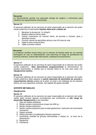 Norma 16
El personal calificado de los servicios de salud responsable de la atención del recién
nacido pretérmino al administrar líquidos debe tener cuidado de:
1. Mantener la diuresis de 1-4 ml/kg/hr
2. Realizar balance hídrico diario
3. Valorar incrementos de volumen diario, de acuerdo a: diuresis, peso y
densidad urinaria
4. Conocer valores de electrólitos séricos a las 24 horas de vida.
5. Vigilar el peso corporal diario
6. Vigilar la presión arterial
Recuerde:
La evidencia científica actual indica que el volumen de líquidos debe ser con aportes
restringidos sin caer en deshidratación; esto disminuye el riesgo de persistencia de
conducto arterioso, enterocolitis Necrozante y displasia broncopulmonar.
Norma 17
El personal calificado de los servicios de salud responsable de la atención del recién
nacido pretérmino debe descontinuar progresivamente la administración de
líquidos parenterales, a medida que el neonato tolera la vía oral, para evitar una
hipoglucemia reactiva.
Norma 18
El personal calificado de los servicios de salud responsable de la atención del recién
nacido pretérmino debe asegurar el aporte adecuado de electrolitos de acuerdo a
requerimientos diarios propios de la edad, en base a los hallazgos de los estudios
séricos con sus respectivos controles. Ver capitulo de sepsis neonatal
SOPORTE METABOLICO
Hipoglucemia
Norma 19
El personal calificado de los servicios de salud responsable de la atención del recién
nacido debe conocer algunas circunstancias que condicionan un alto riesgo de
desarrollar Hipoglucemia en los neonatos:
1. Hijos de madres diabéticas
2. Recién nacidos macrosómicos (mayor de 4000 g.).
3. Recién nacidos pretérmino
4. Recién nacidos pequeños para la edad gestacional / restricción del crecimiento
intrauterino
5. Sepsis neonatal
6. Asfixia perinatal o encefalopatía hipóxico isquémica
7. Insuficiente cantidad de glucosa administrada o retraso en el inicio de la
alimentación.
8. Hipotermia
9. Policitemia
Recuerde:
La Normovolemia permite una adecuada entrega de oxígeno y nutrimentos para
mantener los requerimientos nutricionales.
 