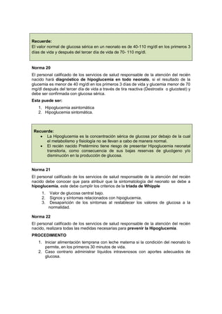 Norma 20
El personal calificado de los servicios de salud responsable de la atención del recién
nacido hará diagnóstico de hipoglucemia en todo neonato, si el resultado de la
glucemia es menor de 40 mg/dl en los primeros 3 días de vida y glucemia menor de 70
mg/dl después del tercer día de vida a través de tira reactiva (Destrostix o glucotest) y
debe ser confirmada con glucosa sérica.
Esta puede ser:
1. Hipoglucemia asintomática
2. Hipoglucemia sintomática.
Recuerde:
• La Hipoglucemia es la concentración sérica de glucosa por debajo de la cual
el metabolismo y fisiología no se llevan a cabo de manera normal.
• El recién nacido Pretèrmino tiene riesgo de presentar Hipoglucemia neonatal
transitoria, como consecuencia de sus bajas reservas de glucógeno y/o
disminución en la producción de glucosa.
Norma 21
El personal calificado de los servicios de salud responsable de la atención del recién
nacido debe conocer que para atribuir que la sintomatología del neonato se debe a
hipoglucemia, este debe cumplir los criterios de la triada de Whipple
1. Valor de glucosa central bajo.
2. Signos y síntomas relacionados con hipoglucemia.
3. Desaparición de los síntomas al restablecer los valores de glucosa a la
normalidad.
Norma 22
El personal calificado de los servicios de salud responsable de la atención del recién
nacido, realizara todas las medidas necesarias para prevenir la Hipoglucemia.
PROCEDIMIENTO
1. Iniciar alimentación temprana con leche materna si la condición del neonato lo
permite, en los primeros 30 minutos de vida.
2. Caso contrario administrar líquidos intravenosos con aportes adecuados de
glucosa.
Recuerde:
El valor normal de glucosa sérica en un neonato es de 40-110 mg/dl en los primeros 3
días de vida y después del tercer día de vida de 70- 110 mg/dl.
 