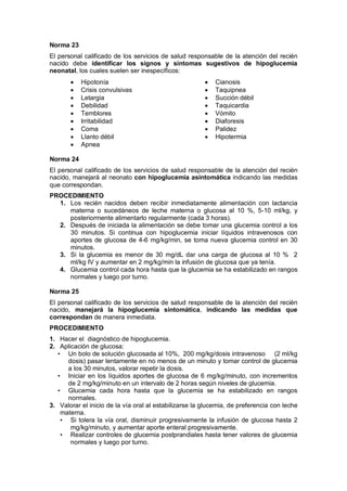 Norma 23
El personal calificado de los servicios de salud responsable de la atención del recién
nacido debe identificar los signos y síntomas sugestivos de hipoglucemia
neonatal, los cuales suelen ser inespecíficos:
• Hipotonía
• Crisis convulsivas
• Letargia
• Debilidad
• Temblores
• Irritabilidad
• Coma
• Llanto débil
• Apnea
• Cianosis
• Taquipnea
• Succión débil
• Taquicardia
• Vómito
• Diaforesis
• Palidez
• Hipotermia
Norma 24
El personal calificado de los servicios de salud responsable de la atención del recién
nacido, manejará al neonato con hipoglucemia asintomática indicando las medidas
que correspondan.
PROCEDIMIENTO
1. Los recién nacidos deben recibir inmediatamente alimentación con lactancia
materna o sucedáneos de leche materna o glucosa al 10 %, 5-10 ml/kg, y
posteriormente alimentarlo regularmente (cada 3 horas).
2. Después de iniciada la alimentación se debe tomar una glucemia control a los
30 minutos. Si continua con hipoglucemia iniciar líquidos intravenosos con
aportes de glucosa de 4-6 mg/kg/min, se toma nueva glucemia control en 30
minutos.
3. Si la glucemia es menor de 30 mg/dL dar una carga de glucosa al 10 % 2
ml/kg IV y aumentar en 2 mg/kg/min la infusión de glucosa que ya tenía.
4. Glucemia control cada hora hasta que la glucemia se ha estabilizado en rangos
normales y luego por turno.
Norma 25
El personal calificado de los servicios de salud responsable de la atención del recién
nacido, manejará la hipoglucemia sintomática, indicando las medidas que
correspondan de manera inmediata.
PROCEDIMIENTO
1. Hacer el diagnóstico de hipoglucemia.
2. Aplicación de glucosa:
• Un bolo de solución glucosada al 10%, 200 mg/kg/dosis intravenoso (2 ml/kg
dosis) pasar lentamente en no menos de un minuto y tomar control de glucemia
a los 30 minutos, valorar repetir la dosis.
• Iniciar en los líquidos aportes de glucosa de 6 mg/kg/minuto, con incrementos
de 2 mg/kg/minuto en un intervalo de 2 horas según niveles de glucemia.
• Glucemia cada hora hasta que la glucemia se ha estabilizado en rangos
normales.
3. Valorar el inicio de la vía oral al estabilizarse la glucemia, de preferencia con leche
materna.
• Si tolera la vía oral, disminuir progresivamente la infusión de glucosa hasta 2
mg/kg/minuto, y aumentar aporte enteral progresivamente.
• Realizar controles de glucemia postprandiales hasta tener valores de glucemia
normales y luego por turno.
 
