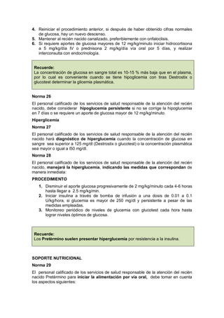 4. Reiniciar el procedimiento anterior, si después de haber obtenido cifras normales
de glucosa, hay un nuevo descenso.
5. Mantener al recién nacido canalizado, preferiblemente con onfaloclisis.
6. Si requiere aportes de glucosa mayores de 12 mg/kg/minuto iniciar hidrocortisona
a 5 mg/kg/día IV o prednisona 2 mg/kg/día vía oral por 5 días, y realizar
interconsulta con endocrinología.
Recuerde:
La concentración de glucosa en sangre total es 10-15 % más baja que en el plasma,
por lo cual es conveniente cuando se tiene hipoglicemia con tiras Destrostix o
glucotest determinar la glicemia plasmática.
Norma 26
El personal calificado de los servicios de salud responsable de la atención del recién
nacido, debe considerar hipoglucemia persistente si no se corrige la hipoglucemia
en 7 días o se requiere un aporte de glucosa mayor de 12 mg/kg/minuto.
Hiperglicemia
Norma 27
El personal calificado de los servicios de salud responsable de la atención del recién
nacido hará diagnóstico de hiperglucemia cuando la concentración de glucosa en
sangre sea superior a 125 mg/dl (Destrostix o glucotest) o la concentración plasmática
sea mayor o igual a l50 mg/dl.
Norma 28
El personal calificado de los servicios de salud responsable de la atención del recién
nacido, manejará la hiperglucemia, indicando las medidas que correspondan de
manera inmediata:
PROCEDIMIENTO
1. Disminuir el aporte glucosa progresivamente de 2 mg/kg/minuto cada 4-6 horas
hasta llegar a 2.5 mg/kg/min.
2. Iniciar insulina a través de bomba de infusión a una dosis de 0.01 a 0.1
U/kg/hora, si glucemia es mayor de 250 mg/dl y persistente a pesar de las
medidas empleadas.
3. Monitoreo periódico de niveles de glucemia con glucotest cada hora hasta
lograr niveles óptimos de glucosa.
Recuerde:
Los Pretèrmino suelen presentar hiperglucemia por resistencia a la insulina.
SOPORTE NUTRICIONAL
Norma 29
El personal calificado de los servicios de salud responsable de la atención del recién
nacido Pretèrmino para iniciar la alimentación por vía oral, debe tomar en cuenta
los aspectos siguientes:
 