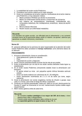 1. La estabilidad del recién nacido Pretèrmino.
2. Considerar que la leche materna es el mejor alimento
3. Iniciar con sucedáneos de la leche materna o fortificadores de la leche materna
para Pretèrmino, si hay indicación médica:
• Madre portadora VIH/Sida que decida no amamantar.
• Madre con enfermedad mental severa o compromiso de conciencia.
• Uso materno de: antineoplásicos (metrotexate, ciclofosfamida etc),
compuestos radiactivos, litio, antidepresivos, ansiolíticos, abuso de alcohol
y tabaco.
• Mononucleosis infecciosa.
• Recién nacido con enfermedad metabólica.
Recuerde:
Los neonatos con pobre succión, con dificultad para la alimentación y con aumento
ponderal menor de 20 gramos/día deben recibir un máximo de aportes calóricos que
garanticen su estado nutricional y crecimiento.
Norma 30
El personal calificado de los servicios de salud responsable de la atención del recién
nacido Pretèrmino debe considerar el manejo nutricional, como elemento básico de
su atención:
PROCEDIMIENTO
1. Al iniciar la alimentación, tomar en consideración:
• Edad gestacional o grado de madurez.
• Peso
• Capacidad de succión y deglución.
2. Iniciar nutrición parenteral desde el primer día de vida de ser posible.
3. Evitar la alimentación por vía oral en los recién nacidos delicados hasta lograr su
estabilización.
4. En el recién nacido Pretèrmino clínicamente estable iniciar la alimentación oral
temprana:
• El aporte enteral se inicia con pequeños aporte tróficos llamados estímulo
enteral.
• Iniciar con leche materna con volúmenes de 10 - 20 ml/Kg/día.
• Hacer diariamente incrementos de 2 a 5 ml de leche por toma, según
tolerancia.
5. Iniciar la alimentación con sonda orogástrica, bomba de infusión o gavaje, copa
cada 2 a 3 horas, para evitar el riesgo de reflujo o aspiración.
6. Continuar con líquidos parenterales, hasta que tolere la vía oral, disminuyendo los
líquidos IV según se incremente la vía oral, mantenimiento líquidos totales según
requerimientos.
7. Medir residuo gástrico antes de cada toma.
Recuerde:
• Se considera residuo patológico si es mayor del 30% de la toma, o tiene
aspecto fecal, biliar o sanguinolento.
• Cuando exista residuo patológico debe omitirse la vía oral.
• La capacidad gástrica es igual al peso en kg x 10 - 3.
 