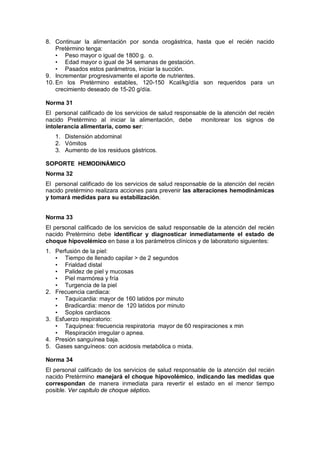 8. Continuar la alimentación por sonda orogástrica, hasta que el recién nacido
Pretèrmino tenga:
• Peso mayor o igual de 1800 g. o.
• Edad mayor o igual de 34 semanas de gestación.
• Pasados estos parámetros, iniciar la succión.
9. Incrementar progresivamente el aporte de nutrientes.
10. En los Pretèrmino estables, 120-150 Kcal/kg/día son requeridos para un
crecimiento deseado de 15-20 g/día.
Norma 31
El personal calificado de los servicios de salud responsable de la atención del recién
nacido Pretèrmino al iniciar la alimentación, debe monitorear los signos de
intolerancia alimentaria, como ser:
1. Distensión abdominal
2. Vómitos
3. Aumento de los residuos gástricos.
SOPORTE HEMODINÁMICO
Norma 32
El personal calificado de los servicios de salud responsable de la atención del recién
nacido pretérmino realizara acciones para prevenir las alteraciones hemodinámicas
y tomará medidas para su estabilización.
Norma 33
El personal calificado de los servicios de salud responsable de la atención del recién
nacido Pretèrmino debe identificar y diagnosticar inmediatamente el estado de
choque hipovolémico en base a los parámetros clínicos y de laboratorio siguientes:
1. Perfusión de la piel:
• Tiempo de llenado capilar > de 2 segundos
• Frialdad distal
• Palidez de piel y mucosas
• Piel marmórea y fría
• Turgencia de la piel
2. Frecuencia cardiaca:
• Taquicardia: mayor de 160 latidos por minuto
• Bradicardia: menor de 120 latidos por minuto
• Soplos cardiacos
3. Esfuerzo respiratorio:
• Taquipnea: frecuencia respiratoria mayor de 60 respiraciones x min
• Respiración irregular o apnea.
4. Presión sanguínea baja.
5. Gases sanguíneos: con acidosis metabólica o mixta.
Norma 34
El personal calificado de los servicios de salud responsable de la atención del recién
nacido Pretèrmino manejará el choque hipovolémico, indicando las medidas que
correspondan de manera inmediata para revertir el estado en el menor tiempo
posible. Ver capitulo de choque séptico.
 