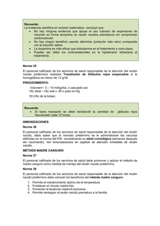 Recuerde:
La evidencia científica en revisión sistemática concluyó que:
• No hay ninguna evidencia que apoye el uso rutinario de expansores de
volumen en forma temprana en recién nacidos prematuros sin compromiso
cardiovascular.
• No hay ningún beneficio usando albúmina (producto más caro) comparada
con la solución salina.
• La dopamina es más eficaz que dobutamina en el tratamiento a corto plazo.
• Pueden ser útiles los corticoesteroides en la hipotensión refractaria al
tratamiento.
Norma 35
El personal calificado de los servicios de salud responsable de la atención del recién
nacido pretérmino realizara Transfusión de Glóbulos rojos empacados si la
hemoglobina es menor de 12 gr/dl
PROCEDIMIENTO:
Volumen= 5 – 10 ml/kg/día, o calculado así:
Htc ideal – Htc real x 80 x peso en Kg
55 (Htc de la bolsa)
Recuerde:
• Si fuera necesario se debe transfundir la cantidad de glóbulos rojos
fraccionado cada 12 horas.
INMUNIZACIONES
Norma 36
El personal calificado de los servicios de salud responsable de la atención del recién
nacido, debe saber que al neonato pretérmino se le administraran las vacunas
definidas en la norma del PAI considerando su edad cronológica (semanas después
del nacimiento). Ver inmunizaciones en capitulo de atención inmediata de recién
nacido.
MÉTODO MADRE CANGURO
Norma 37
El personal calificado de los servicios de salud debe promover y aplicar el método de
madre canguro como medida de manejo del recién nacido pretérmino.
Norma 38
El personal calificado de los servicios de salud responsable de la atención del recién
nacido pretérmino debe conocer los beneficios del método madre canguro:
1. Permite el mantenimiento óptimo de la temperatura.
2. Fortalecer el vinculo madre-hijo
3. Fomentar la lactancia materna exclusiva
4. Permite reintegrar al recién nacido prematuro a la familia
 