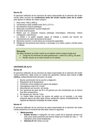 Norma 39
El personal calificado de los servicios de salud responsable de la atención del recién
nacido debe conocer las condiciones tanto del recién nacido como de la madre
para aplicar el método de madre canguro:
1. Peso entre 1500 y 2000 g.
2. Temperatura axilar estable entre 36.5 y 37.5 ºc.
3. No presentar ninguna patología.
4. Adecuada coordinación succión-deglución.
5. No tener anemia grave.
6. Madre que no presenta ninguna patología (neurológico, infecciosa, infecto
contagiosa y adicciones).
7. La madre y el padre aceptan seguir el método y reciben por escrito las
indicaciones por parte del personal de salud
8. Monitoreo cercano a corto plazo por el personal capacitado
9. Obligación del personal para educar y aconsejar a la madre, padre y familia sobre
el método.
Recuerde:
Se debe mantener al recién nacido en el método madre canguro hasta que:
• Tenga las 40 semanas de edad gestacional o sobre los 2,000 g. de peso.
• Recién nacido ya no está cómodo en el método.
CRITERIOS DE ALTA
Norma 40
El personal calificado de los servicios de salud responsable de la atención del recién
nacido pretérmino, debe tomar en cuenta los siguientes criterios para indicar el alta
médica, independientemente del peso o la edad:
1. Buena coordinación de la succión y deglución.
2. Regulación de la temperatura
3. Condición clínica estable (sin signos de peligro).
4. Hemoglobina mayor de 12 g/dL
5. Alimentación por succión, sin sonda
6. Con ganancia de peso de 20 a 30 gramos por día corroborado por al menos
tres días consecutivos.
7. Sin apneas por más de 7 días
8. La madre debe conocer los signos de peligro en el neonato, y de estar
presente alguno de ellos debe buscar asistencia médica inmediatamente. Ver
capítulo de atención inmediata de recién nacido.
Norma 41
El personal calificado de los servicios de salud responsable de la atención del recién
nacido pretérmino al momento del alta debe indicar lo siguiente:
1. Medicamentos:
• Sulfato ferroso 2 mg/kg/día vía oral a partir de la segunda semana de
vida como dosis preventiva de anemia hasta los 6 meses de vida, o 4-6
mg/kg/día como dosis terapéutica.
• Vitamina D 400 UI/día vía oral.
 