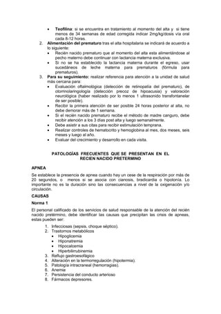• Teofilina: si se encuentra en tratamiento al momento del alta y si tiene
menos de 34 semanas de edad corregida indicar 2mg/kg/dosis vía oral
cada 8-12 horas.
2. Alimentación del prematuro tras el alta hospitalaria se indicará de acuerdo a
lo siguiente:
• Recién nacido prematuro que al momento del alta esta alimentándose al
pecho materno debe continuar con lactancia materna exclusiva.
• Si no se ha establecido la lactancia materna durante el egreso, usar
sucedáneos de leche materna para prematuros (fórmula para
prematuros).
3. Para su seguimiento: realizar referencia para atención a la unidad de salud
más cercana para:
• Evaluación oftalmológica (detección de retinopatía del prematuro), de
otorrinolaringología (detección precoz de hipoacusia) y valoración
neurológica (haber realizado por lo menos 1 ultrasonido transfontanelar
de ser posible).
• Recibir la primera atención de ser posible 24 horas posterior al alta, no
debe demorar más de 1 semana.
• Si el recién nacido prematuro recibe el método de madre canguro, debe
recibir atención a los 3 días post alta y luego semanalmente.
• Debe asistir a sus citas para recibir estimulación temprana.
• Realizar controles de hematocrito y hemoglobina al mes, dos meses, seis
meses y luego al año.
• Evaluar del crecimiento y desarrollo en cada visita.
PATOLOGÍAS FRECUENTES QUE SE PRESENTAN EN EL
RECIEN NACIDO PRETERMINO
APNEA
Se establece la presencia de apnea cuando hay un cese de la respiración por más de
20 segundos, o menos si se asocia con cianosis, bradicardia o hipotonía. Lo
importante no es la duración sino las consecuencias a nivel de la oxigenación y/o
circulación.
CAUSAS
Norma 1
El personal calificado de los servicios de salud responsable de la atención del recién
nacido pretérmino, debe identificar las causas que precipitan las crisis de apneas,
estas pueden ser:
1. Infecciosas (sepsis, choque séptico).
2. Trastornos metabólicos
• Hipoglicemia
• Hiponatremia
• Hipocalcemia
• Hiperbilirrubinemia
3. Reflujo gastroesofágico
4. Alteración en la termorregulación (hipotermia).
5. Patología intracraneal (hemorragias).
6. Anemia
7. Persistencia del conducto arterioso
8. Fármacos depresores.
 