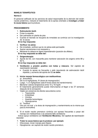 MANEJO TERAPÉUTICO
Norma 2
El personal calificado de los servicios de salud responsable de la atención del recién
nacido pretérmino, indicará el tratamiento de la apnea orientado a investigar y tratar
la causa básica que la produce.
PROCEDIMIENTO
1. Estimulación táctil.
• Frotar la espalda
• Dar palmadas en planta de pies
• Cuando el neonato se recupera de inmediato se continúa con la investigación
de la causa.
Si no hay respuesta:
2. Verificar vía aérea:
• De inmediato, verificar que la vía aérea esté permeable
• Aspirar secreciones si es necesario y
• Mantener la cabeza en ligera hiperextensión (posición de olfateo).
Si no hay respuesta se debe dar:
3. Oxigenoterapia:
• Aporte de O2, con mascarilla para mantener saturación de oxigeno entre 88 y
92 %.
Si no hay respuesta se debe dar:
4. Ventilación a presión positiva con bolsa y máscara. Ver capitulo de
reanimación neonatal.
• Cuando la apnea es frecuente o está requiriendo de estimulación táctil
repetida, y aumento del aporte de O2 se debe:
5. Iniciar manejo farmacológico con metilxantinas.
a) Aminofilina:
• De 5 a 6 mg/kg/dosis, IV (dosis de impregnación)
• Luego, 1 a 3 mg/kg/dosis cada 8 horas (dosis de mantenimiento)
• Mantener valores terapéuticos entre 10 y 18 mg/dl.
• El tratamiento generalmente puede interrumpirse al llegar a las 37 semanas
después de la concepción.
• Vigilar por presencia de efectos secundarios como:
o Taquicardia
o Irritabilidad
o Vómitos
o Gastritis hemorrágica
o Hiperglucemia
b) Teofilina:
• Uso por vía oral y la dosis de impregnación y mantenimiento es la misma que
para la Aminofilina
6. Si el recién nacido prematuro continúa con apneas frecuentes a pesar del
manejo con metilxantinas o se presenta falla ventilatoria:
Indicar apoyo ventilatorio con Ventilación Mecánica. Ver capitulo de reanimación
neonatal.
7. Tratar la causa básica que la produce: por ejemplo
• Infecciosas: iniciar manejo para Sepsis
• Hipoglicemia: ver capítulo de recién nacido prematuro.
 