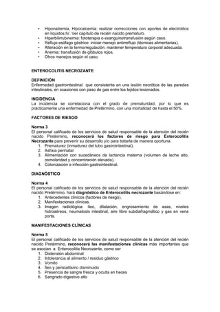• Hiponatremia, Hipocalcemia: realizar correcciones con aportes de electrolitos
en líquidos IV. Ver capítulo de recién nacido prematuro.
• Hiperbilirrubinemia: fototerapia o exanguinotransfusión según caso.
• Reflujo esófago gástrico: iniciar manejo antirreflujo (técnicas alimentarias).
• Alteración en la termorregulación: mantener temperatura corporal adecuada.
• Anemia: transfusión de glóbulos rojos.
• Otros manejos según el caso.
ENTEROCOLITIS NECROZANTE
DEFINICIÓN
Enfermedad gastrointestinal que consistente en una lesión necrótica de las paredes
intestinales, en ocasiones con paso de gas entre los tejidos lesionados.
INCIDENCIA
La incidencia se correlaciona con el grado de prematuridad, por lo que es
prácticamente una enfermedad de Pretèrmino, con una mortalidad de hasta el 50%.
FACTORES DE RIESGO
Norma 3
El personal calificado de los servicios de salud responsable de la atención del recién
nacido Pretèrmino, reconocerá los factores de riesgo para Enterocolitis
Necrozante para prevenir su desarrollo y/o para tratarla de manera oportuna.
1. Prematurez (inmadurez del tubo gastrointestinal).
2. Asfixia perinatal
3. Alimentación con sucedáneos de lactancia materna (volumen de leche alto,
osmolaridad y concentración elevada).
4. Colonización e infección gastrointestinal.
DIAGNÓSTICO
Norma 4
El personal calificado de los servicios de salud responsable de la atención del recién
nacido Pretèrmino, hará diagnóstico de Enterocolitis necrozante basándose en:
1. Antecedentes clínicos (factores de riesgo).
2. Manifestaciones clínicas.
3. Imagen radiológica: íleo, dilatación, engrosamiento de asas, niveles
hidroaéreos, neumatosis intestinal, aire libre subdiafragmático y gas en vena
porta.
MANIFESTACIONES CLÍNICAS
Norma 5
El personal calificado de los servicios de salud responsable de la atención del recién
nacido Pretèrmino, reconocerá las manifestaciones clínicas más importantes que
se asocian a Enterocolitis Necrozante, como ser
1. Distensión abdominal
2. Intolerancia al alimento / residuo gástrico
3. Vomito
4. Íleo y peristaltismo disminuido
5. Presencia de sangre fresca y oculta en heces
6. Sangrado digestivo alto
 