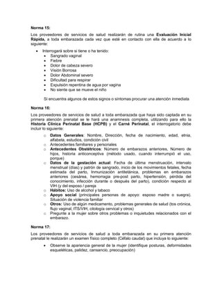 Norma 15:
Los proveedores de servicios de salud realizarán de rutina una Evaluación Inicial
Rápida, a toda embarazada cada vez que esté en contacto con ella de acuerdo a lo
siguiente:
• Interrogará sobre si tiene o ha tenido:
• Sangrado vaginal
• Fiebre
• Dolor de cabeza severo
• Visión Borrosa
• Dolor Abdominal severo
• Dificultad para respirar
• Expulsión repentina de agua por vagina
• No siente que se mueve el niño
Si encuentra algunos de estos signos o síntomas procurar una atención inmediata
Norma 16:
Los proveedores de servicios de salud a toda embarazada que haya sido captada en su
primera atención prenatal se le hará una anamnesis completa, utilizando para ello la
Historia Clínica Perinatal Base (HCPB) y el Carné Perinatal, el interrogatorio debe
incluir lo siguiente:
o Datos Generales: Nombre, Dirección, fecha de nacimiento, edad, etnia,
alfabeta, estudios, condición civil
o Antecedentes familiares y personales
o Antecedentes Obstétricos: Número de embarazos anteriores, Número de
hijos, historia anticonceptiva (método usado, cuando interrumpió el uso,
porque)
o Datos de la gestación actual: Fecha de última menstruación, intervalo
menstrual (días) y patrón de sangrado, inicio de los movimientos fetales, fecha
estimada del parto, Inmunización antitetánica, problemas en embarazos
anteriores (cesárea, hemorragia pre-post parto, hipertensión, pérdida del
conocimiento, infección durante o después del parto), condición respecto al
VIH (y del esposo / pareja
o Hábitos: Uso de alcohol y tabaco
o Apoyo social (principales personas de apoyo: esposo madre o suegra).
Situación de violencia familiar
o Otros: Uso de algún medicamento, problemas generales de salud (tos crónica,
flujo vaginal, ITS/VIH, citología cervical y otros)
o Pregunte a la mujer sobre otros problemas o inquietudes relacionados con el
embarazo.
Norma 17:
Los proveedores de servicios de salud a toda embarazada en su primera atención
prenatal le realizarán un examen físico completo (Céfalo caudal) que incluya lo siguiente:
• Observe la apariencia general de la mujer (identifique posturas, deformidades
esqueléticas, palidez, cansancio, preocupación)
 