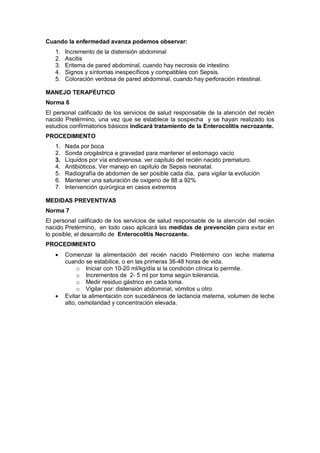 Cuando la enfermedad avanza podemos observar:
1. Incremento de la distensión abdominal
2. Ascitis
3. Eritema de pared abdominal, cuando hay necrosis de intestino
4. Signos y síntomas inespecíficos y compatibles con Sepsis.
5. Coloración verdosa de pared abdominal, cuando hay perforación intestinal.
MANEJO TERAPÉUTICO
Norma 6
El personal calificado de los servicios de salud responsable de la atención del recién
nacido Pretèrmino, una vez que se establece la sospecha y se hayan realizado los
estudios confirmatorios básicos indicará tratamiento de la Enterocolitis necrozante.
PROCEDIMIENTO
1. Nada por boca
2. Sonda orogástrica a gravedad para mantener el estomago vacío
3. Líquidos por vía endovenosa. ver capitulo del recién nacido prematuro.
4. Antibióticos. Ver manejo en capitulo de Sepsis neonatal.
5. Radiografía de abdomen de ser posible cada día, para vigilar la evolución
6. Mantener una saturación de oxigeno de 88 a 92%
7. Intervención quirúrgica en casos extremos
MEDIDAS PREVENTIVAS
Norma 7
El personal calificado de los servicios de salud responsable de la atención del recién
nacido Pretèrmino, en todo caso aplicará las medidas de prevención para evitar en
lo posible, el desarrollo de Enterocolitis Necrozante.
PROCEDIMIENTO
• Comenzar la alimentación del recién nacido Pretèrmino con leche materna
cuando se estabilice, o en las primeras 36-48 horas de vida.
o Iniciar con 10-20 ml/kg/día si la condición clínica lo permite.
o Incrementos de 2- 5 ml por toma según tolerancia.
o Medir residuo gástrico en cada toma.
o Vigilar por: distensión abdominal, vómitos u otro.
• Evitar la alimentación con sucedáneos de lactancia materna, volumen de leche
alto, osmolaridad y concentración elevada.
 