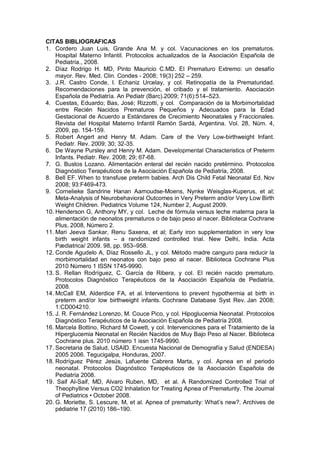 CITAS BIBLIOGRAFICAS
1. Cordero Juan Luis, Grande Ana M. y col. Vacunaciones en los prematuros.
Hospital Materno Infantil. Protocolos actualizados de la Asociación Española de
Pediatría., 2008.
2. Díaz Rodrigo H. MD, Pinto Mauricio C.MD. El Prematuro Extremo: un desafío
mayor. Rev. Med. Clin. Condes - 2008; 19(3) 252 – 259.
3. J.R. Castro Conde, I. Echaniz Urcelay, y col. Retinopatía de la Prematuridad.
Recomendaciones para la prevención, el cribado y el tratamiento. Asociación
Española de Pediatría. An Pediatr (Barc).2009; 71(6):514–523.
4. Cuestas, Eduardo; Bas, José; Rizzotti, y col. Comparación de la Morbimortalidad
entre Recién Nacidos Prematuros Pequeños y Adecuados para la Edad
Gestacional de Acuerdo a Estándares de Crecimiento Neonatales y Fraccionales.
Revista del Hospital Materno Infantil Ramón Sardá, Argentina. Vol. 28, Núm. 4,
2009, pp. 154-159.
5. Robert Angert and Henry M. Adam. Care of the Very Low-birthweight Infant.
Pediatr. Rev. 2009; 30; 32-35.
6. De Wayne Pursley and Henry M. Adam. Developmental Characteristics of Preterm
Infants. Pediatr. Rev. 2008; 29; 67-68.
7. G. Bustos Lozano. Alimentación enteral del recién nacido pretérmino. Protocolos
Diagnóstico Terapéuticos de la Asociación Española de Pediatría, 2008.
8. Bell EF. When to transfuse preterm babies. Arch Dis Child Fetal Neonatal Ed. Nov
2008; 93:F469-473.
9. Cornelieke Sandrine Hanan Aarnoudse-Moens, Nynke Weisglas-Kuperus, et al;
Meta-Analysis of Neurobehavioral Outcomes in Very Preterm and/or Very Low Birth
Weight Children. Pediatrics Volume 124, Number 2, August 2009.
10. Henderson G, Anthony MY, y col. Leche de fórmula versus leche materna para la
alimentación de neonatos prematuros o de bajo peso al nacer. Biblioteca Cochrane
Plus, 2008, Número 2.
11. Mari Jeeva Sankar, Renu Saxena, et al; Early iron supplementation in very low
birth weight infants – a randomized controlled trial. New Delhi, India. Acta
Pædiatrica/ 2009. 98, pp. 953–958.
12. Conde Agudelo A, Díaz Rossello JL, y col. Método madre canguro para reducir la
morbimortalidad en neonatos con bajo peso al nacer. Biblioteca Cochrane Plus
2010 Número 1 ISSN 1745-9990.
13. S. Rellan Rodríguez, C. García de Ribera, y col. El recién nacido prematuro.
Protocolos Diagnóstico Terapéuticos de la Asociación Española de Pediatría,
2008.
14. McCall EM, Alderdice FA, et al. Interventions to prevent hypothermia at birth in
preterm and/or low birthweight infants. Cochrane Database Syst Rev. Jan 2008;
1:CD004210.
15. J. R. Fernández Lorenzo, M. Couce Pico, y col. Hipoglucemia Neonatal. Protocolos
Diagnóstico Terapéuticos de la Asociación Española de Pediatría 2008.
16. Marcela Bottino, Richard M Cowett, y col. Intervenciones para el Tratamiento de la
Hiperglucemia Neonatal en Recién Nacidos de Muy Bajo Peso al Nacer. Biblioteca
Cochrane plus. 2010 número 1 issn 1745-9990.
17. Secretaria de Salud, USAID. Encuesta Nacional de Demografía y Salud (ENDESA)
2005 2006. Tegucigalpa, Honduras, 2007.
18. Rodríguez Pérez Jesús, Lafuente Cabrera Marta, y col. Apnea en el periodo
neonatal. Protocolos Diagnóstico Terapéuticos de la Asociación Española de
Pediatría 2008.
19. Saif Al-Saif, MD, Alvaro Ruben, MD, et al. A Randomized Controlled Trial of
Theophylline Versus CO2 Inhalation for Treating Apnea of Prematurity. The Journal
of Pediatrics • October 2008.
20. G. Moriette, S. Lescure, M, et al. Apnea of prematurity: What’s new?. Archives de
pédiatrie 17 (2010) 186–190.
 