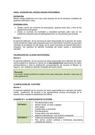 XXXIII. ATENCIÓN DEL RECIEN NACIDO POSTERMINO
DEFINICIÓN
Recién nacido postérmino es el que nace después de las 42 semanas completas de
gestación (294 días o más).
EPIDEMIOLOGIA
• Recién nacido con síndrome de posmadurez, aparece entre 20% y 40% de las
gestaciones prolongadas.
• Existe un aumento de morbilidad y mortalidad perinatal sobre todo en los
postérmino pequeños para la edad gestacional y en los grandes para la edad.
Norma 1
El personal calificado de los servicios de salud responsable de la atención del recién
nacido postérmino debe estar preparado para una reanimación inminente ya que estos
neonatos se consideran de alto riesgo, por la mayor frecuencia de hipoxia fetal ante e
intraparto. Ver capítulos de atención inmediata del recién nacido y reanimación
neonatal.
VALORACION DE LA EDAD GESTACIONAL
Norma 2
El personal calificado de los servicios de salud responsable de la atención del recién
nacido postérmino realizará el cálculo de la edad gestacional relacionando los datos
antropométricos y hará la clasificación correspondiente, de acuerdo al Método de
Capurro. Ver método en atención inmediata del recién nacido.
Recuerde:
Los recién nacidos postérmino pueden tener peso adecuado, elevado o bajo para la
edad gestacional.
CLASIFICACIÓN DE CLIFFORD
Norma 3
El personal calificado de los servicios de salud responsable de la atención del recién
nacido postérmino, de acuerdo a las características clínicas encontradas en el
examen físico realizará la clasificación de Clifford.
CUADRO Nº 1. CLASIFICACION DE CLIFFORD
ESTADIO I
• Piel descamada y seca
• Recién nacido es largo y delgado
• Uñas largas
• Cabello largo y abundante
• Piel blanquecina
• Facies alerta y los ojos abiertos
• Aspecto malnutrido por una nutrición insuficiente
ESTADIO II • Todas las características de estadio I
• Piel, vermix, cordón umbilical y membranas placentarias
cubiertas de meconio
 