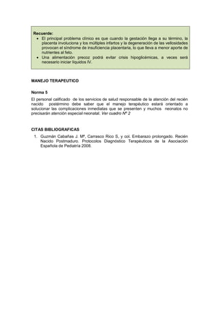 Recuerde:
• El principal problema clínico es que cuando la gestación llega a su término, la
placenta involuciona y los múltiples infartos y la degeneración de las vellosidades
provocan el síndrome de insuficiencia placentaria, lo que lleva a menor aporte de
nutrientes al feto.
• Una alimentación precoz podrá evitar crisis hipoglicémicas, a veces será
necesario iniciar líquidos IV.
MANEJO TERAPEUTICO
Norma 5
El personal calificado de los servicios de salud responsable de la atención del recién
nacido postérmino debe saber que el manejo terapéutico estará orientado a
solucionar las complicaciones inmediatas que se presenten y muchos neonatos no
precisarán atención especial neonatal. Ver cuadro Nº 2
CITAS BIBLIOGRAFICAS
1. Guzmán Cabañas J. Mª, Carrasco Rico S, y col. Embarazo prolongado. Recién
Nacido Postmaduro. Protocolos Diagnóstico Terapéuticos de la Asociación
Española de Pediatría 2008.
 