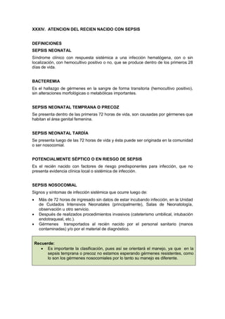 XXXIV. ATENCION DEL RECIEN NACIDO CON SEPSIS
DEFINICIONES
SEPSIS NEONATAL
Síndrome clínico con respuesta sistémica a una infección hematógena, con o sin
localización, con hemocultivo positivo o no, que se produce dentro de los primeros 28
días de vida.
BACTEREMIA
Es el hallazgo de gérmenes en la sangre de forma transitoria (hemocultivo positivo),
sin alteraciones morfológicas o metabólicas importantes.
SEPSIS NEONATAL TEMPRANA O PRECOZ
Se presenta dentro de las primeras 72 horas de vida, son causadas por gérmenes que
habitan el área genital femenina.
SEPSIS NEONATAL TARDÍA
Se presenta luego de las 72 horas de vida y ésta puede ser originada en la comunidad
o ser nosocomial.
POTENCIALMENTE SÉPTICO O EN RIESGO DE SEPSIS
Es el recién nacido con factores de riesgo predisponentes para infección, que no
presenta evidencia clínica local o sistémica de infección.
SEPSIS NOSOCOMIAL
Signos y síntomas de infección sistémica que ocurre luego de:
• Más de 72 horas de ingresado sin datos de estar incubando infección, en la Unidad
de Cuidados Intensivos Neonatales (principalmente), Salas de Neonatología,
observación u otro servicio.
• Después de realizados procedimientos invasivos (cateterismo umbilical, intubación
endotraqueal, etc.).
• Gérmenes transportados al recién nacido por el personal sanitario (manos
contaminadas) y/o por el material de diagnóstico.
Recuerde:
• Es importante la clasificación, pues así se orientará el manejo, ya que en la
sepsis temprana o precoz no estamos esperando gérmenes resistentes, como
lo son los gérmenes nosocomiales por lo tanto su manejo es diferente.
 
